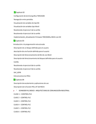 ⬛
✓ Capítulo 02
Configuración de terminal gráfico TMH2GDB
Navegación entre pantallas
Visualización de variables de tipo Bit
Visualización de variables tipo Word
Resolviendo el ejercicio 5 de la cartilla
Resolviendo el ejercicio 6 de la cartilla
Implementación_Actualización-Firmware-TMH2GDB-y-M221-con-SD
⬛
✓ Capítulo 03
Introducción a la programación estructurada
Descripción de un bloque definido para el usuario
descripción de una función definida para el usuario
Descripción del direccionamiento de Bits de una Word
Descripción del direccionamiento de bloques definidos para el usuario
Cartilla
Resolviendo el ejercicio 8 de la cartilla
Resolviendo el ejercicio 9 de la cartilla
Def_UDFB
Estructuramos los POUs
⬛
✓ Capítulo 04
Descripción de escalamiento y aplicaciones de uso
Descripción de la función PID y AT del M221
=
–
y ”
"
† SCHNEIDER PLC BÁSICO - ARQUITECTURAS DE COMUNICACIÓN INDUSTRIAL:
CLASE 1 – CONTROL PLC
CLASE 2 – CONTROL PLC
CLASE 3 – CONTROL PLC
CLASE 4 – CONTROL PLC
CLASE 5 – CONTROL PLC
CLASE 6 – CONTROL PLC
 