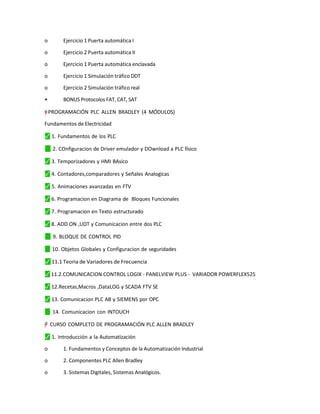 o Ejercicio 1 Puerta automática I
o Ejercicio 2 Puerta automática II
o Ejercicio 1 Puerta automática enclavada
o Ejercicio 1 Simulación tráfico DDT
o Ejercicio 2 Simulación tráfico real
• BONUS Protocolos FAT, CAT, SAT
=
†
†
y
”
"
– PROGRAMACIÓN PLC ALLEN BRADLEY (4 MÓDULOS)
Fundamentos de Electricidad
⬛
✓ 1. Fundamentos de los PLC
✓
⬛ 2. COnfiguracion de Driver emulador y DOwnload a PLC físico
⬛
✓ 3. Temporizadores y HMI BAsico
⬛
✓ 4. Contadores,comparadores y Señales Analogicas
⬛
✓ 5. Animaciones avanzadas en FTV
⬛
✓ 6. Programacion en Diagrama de Bloques Funcionales
⬛
✓ 7. Programacion en Texto estructurado
⬛
✓ 8. ADD ON ,UDT y Comunicacion entre dos PLC
✓
⬛ 9. BLOQUE DE CONTROL PID
✓
⬛ 10. Objetos Globales y Configuracion de seguridades
⬛
✓ 11.1 Teoria de Variadores de Frecuencia
⬛
✓ 11.2.COMUNICACION CONTROL LOGIX - PANELVIEW PLUS - VARIADOR POWERFLEX525
⬛
✓ 12.Recetas,Macros ,DataLOG y SCADA FTV SE
⬛
✓ 13. Comunicacion PLC AB y SIEMENS por OPC
✓
⬛ 14. Comunicacion con INTOUCH
"
–
y
”
=† CURSO COMPLETO DE PROGRAMACIÓN PLC ALLEN BRADLEY
⬛
✓ 1. Introducción a la Automatización
o 1. Fundamentos y Conceptos de la Automatización Industrial
o 2. Componentes PLC Allen Bradley
o 3. Sistemas Digitales, Sistemas Analógicos.
 