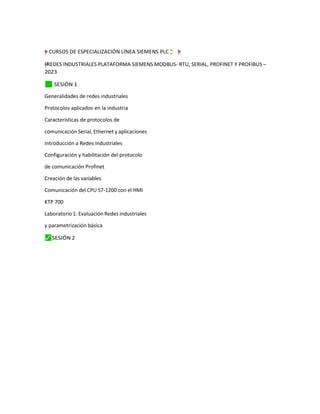 =
†
–
”
"
y CURSOS DE ESPECIALIZACIÓN LÍNEA SIEMENS PLC ¨
❢“
ç;
“ =
"
”
–
y
†
y
†
"
–
”
= REDES INDUSTRIALES PLATAFORMA SIEMENS MODBUS- RTU, SERIAL, PROFINET Y PROFIBUS –
2023
✓
⬛ SESIÓN 1
Generalidades de redes industriales
Protocolos aplicados en la industria
Características de protocolos de
comunicación Serial, Ethernet y aplicaciones
Introducción a Redes Industriales
Configuración y habilitación del protocolo
de comunicación Profinet
Creación de las variables
Comunicación del CPU S7-1200 con el HMI
KTP 700
Laboratorio 1: Evaluación Redes industriales
y parametrización básica
⬛
✓ SESIÓN 2
 