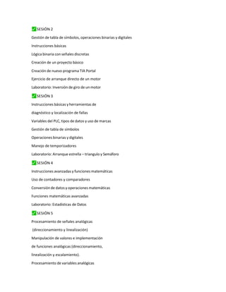 ⬛
✓ SESIÓN 2
Gestión de tabla de símbolos, operaciones binarias y digitales
Instrucciones básicas
Lógica binaria con señales discretas
Creación de un proyecto básico
Creación de nuevo programa TIA Portal
Ejercicio de arranque directo de un motor
Laboratorio: Inversión de giro de un motor
⬛
✓ SESIÓN 3
Instrucciones básicas y herramientas de
diagnóstico y localización de fallas
Variables del PLC, tipos de datos y uso de marcas
Gestión de tabla de símbolos
Operaciones binarias y digitales
Manejo de temporizadores
Laboratorio: Arranque estrella – triangulo y Semáforo
⬛
✓ SESIÓN 4
Instrucciones avanzadas y funciones matemáticas
Uso de contadores y comparadores
Conversión de datos y operaciones matemáticas
Funciones matemáticas avanzadas
Laboratorio: Estadísticas de Datos
⬛
✓ SESIÓN 5
Procesamiento de señales analógicas
(direccionamiento y linealización)
Manipulación de valores e implementación
de funciones analógicas (direccionamiento,
linealización y escalamiento).
Procesamiento de variables analógicas
 