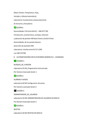 (Nivel, Presión, Temperatura, Flujo,
Variador y Válvula Automática).
Laboratorio: Escalamiento y Desescalamiento
de Sensores y Actuadores
⬛
✓ SESIÓN 6
Generalidades TIA Portal WinCC – HMI KTP 700
Introducción, características, ventajas, selección
y aplicación de paneles HMI Basic Panel y Confort Panel
Generalidades de los paneles básicos:
desarrollo de pantallas HMI
Laboratorio: Interfaz entre PLC S7-1200
con HMI KTP700
"
=
†
–
”
y AUTOMATIZACIÓN CON PLATAFORMA SIEMENS PLC – AVANZADO
✓
⬛ SESIÓN 1:
BLOQUES_DE_FUNCION
Laboratorio 01 M2_Programacion-Estructurada
PLC Siemens Avanzado Sesión 1
⬛
✓ SESIÓN 2:
ALARMAS-Y-AVISOS
Laboratorio 02 M2 Configuracion-de-avisos
PLC Siemens avanzado Sesión 2
⬛
✓ SESIÓN 3:
ADMINISTRADOR_DE_USUARIOS
Laboratorio 03 M2 ADMINISTRACION-DE-USUARIOS-EN-WIN-CC
PLC Siemens Avanzado Sesión 3
⬛
✓ SESIÓN 4:
RECETAS
Laboratorio 04 M2 RECETAS-EN-WIN-CC
 