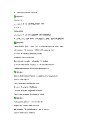 PLC Siemens Avanzado Sesión 4
⬛
✓ SESIÓN 5:
Control-PID
Laboratorio 05 M2 CONTROL-PID-DE-NIVE
SESIÓN 6:
DATALOGER
Laboratorio 06 M2 DATA-LOGGER-CON-WEB-SERVE
"
=
y
–
”
† AUTOMATIZACIÓN INDUSTRIAL PLC SIEMENS – ESPECIALIZACIÓN
✓
⬛ SESIÓN 1
Generalidades de la CPU S7-1200, el software TIA Portal WinCC Basic
Introducción PLC Siemens – TIA Portal Profesional V16
Módulos de interface: entradas, salidas
y módulos de comunicación
Conexionado entradas y salidas del PLC Backup
y documentación del proyecto en TIA Portal Profesional
Laboratorio: Comunicación online y diagnóstico
⬛
✓ SESIÓN 2
Gestión de tabla de símbolos, operaciones binarias y digitales
Instrucciones básicas
Lógica binaria con señales discretas
Creación de un proyecto básico
Creación de nuevo programa TIA Portal
Ejercicio de arranque directo de un motor
⬛
✓ SESIÓN 3
Instrucciones básicas y herramientas de
diagnóstico y localización de fallas
Variables del PLC, tipos de datos y uso de marcas
Gestión de tabla de símbolos
 