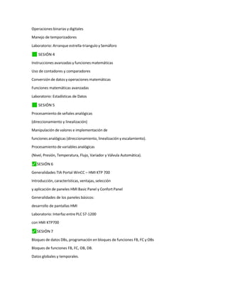 Operaciones binarias y digitales
Manejo de temporizadores
Laboratorio: Arranque estrella-triangulo y Semáforo
✓
⬛ SESIÓN 4
Instrucciones avanzadas y funciones matemáticas
Uso de contadores y comparadores
Conversión de datos y operaciones matemáticas
Funciones matemáticas avanzadas
Laboratorio: Estadísticas de Datos
✓
⬛ SESIÓN 5
Procesamiento de señales analógicas
(direccionamiento y linealización)
Manipulación de valores e implementación de
funciones analógicas (direccionamiento, linealización y escalamiento).
Procesamiento de variables analógicas
(Nivel, Presión, Temperatura, Flujo, Variador y Válvula Automática).
⬛
✓ SESIÓN 6
Generalidades TIA Portal WinCC – HMI KTP 700
Introducción, características, ventajas, selección
y aplicación de paneles HMI Basic Panel y Confort Panel
Generalidades de los paneles básicos:
desarrollo de pantallas HMI
Laboratorio: Interfaz entre PLC S7-1200
con HMI KTP700
⬛
✓ SESIÓN 7
Bloques de datos DBs, programación en bloques de funciones FB, FC y OBs
Bloques de funciones FB, FC, OB, DB.
Datos globales y temporales.
 