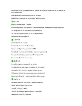 Administración de datos y variables en bloques de datos DBs, programación en bloques de
organización OBs
Direccionamiento directo e indirecto de variables
Laboratorio: Programación estructurada de Planta Piloto
⬛
✓ SESIÓN 8
Configuración de avisos y alarmas
Evaluación de datos de diagnóstico y gestión de errores por medio de bloques especiales
TIA: Programación en bloque funciones de alarmas
TIA: Visualización de alarmas en un Touch panel HMI
Laboratorio: Alarmas y Fallas
✓
⬛ SESIÓN 9
Administración de usuarios
Principio de Sintonización Automática
Tipos y a Configuración Avanzada de HMI
Creación de usuarios (Administrador, supervisor y operario)
TIA: Visualización de usuarios en un Touch panel HMI
Laboratorio: Creación de usuarios
⬛
✓ SESIÓN 10
Creación y registros de datos de las recetas
Creación, elementos y registros de datos de las recetas
Integración de la receta en la superficie de manejo
HMI de la instalación de mezcla de un proceso industrial
Laboratorio: Creación y registros de datos de las recetas
⬛
✓ SESIÓN 11
Comando Bloque de Control PID y Gráfico Tendencias
Teoría de Control de Lazo Cerrado
Tipos de Control P, PI y PID
Objetos tecnológicos de CPU, Bloque PID Compact
Laboratorio: Control PID de Nivel
 