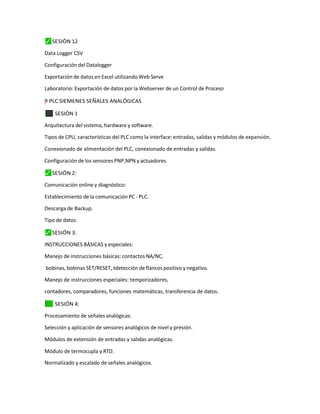 ⬛
✓ SESIÓN 12
Data Logger CSV
Configuración del Datalogger
Exportación de datos en Excel utilizando Web Serve
Laboratorio: Exportación de datos por la Webserver de un Control de Proceso
=
"
–
y
”
† PLC SIEMENES SEÑALES ANALÓGICAS
⬛
✓ SESIÓN 1
Arquitectura del sistema, hardware y software.
Tipos de CPU, características del PLC como la interface: entradas, salidas y módulos de expansión.
Conexionado de alimentación del PLC, conexionado de entradas y salidas.
Configuración de los sensores PNP,NPN y actuadores.
⬛
✓ SESIÓN 2:
Comunicación online y diagnóstico:
Establecimiento de la comunicación PC - PLC.
Descarga de Backup.
Tipo de datos.
⬛
✓ SESIÓN 3:
INSTRUCCIONES BÁSICAS y especiales:
Manejo de instrucciones básicas: contactos NA/NC,
bobinas, bobinas SET/RESET, tdetección de flancos positivo y negativo.
Manejo de instrucciones especiales: temporizadores,
contadores, comparadores, funciones matemáticas, transferencia de datos.
✓
⬛ SESIÓN 4:
Procesamiento de señales analógicas:
Selección y aplicación de sensores analógicos de nivel y presión.
Módulos de extensión de entradas y salidas analógicas.
Módulo de termocupla y RTD.
Normalizado y escalado de señales analógicos.
 