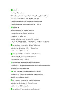 ⬛
✓ SESIÓN 05:
Interfaz gráfica- wincc:
Selección y aplicación de paneles HMI Basic Panel y Confort Panel.
Comunicación de PLC con HMI KTP-400, KTP -700.
Creación de imágenes gráficas para control y monitoreo.
Creación de alarmas, grafico de tendencias y usuarios.
⬛
✓ SESIÓN 06:
Automatización de un proceso industrial:
Programación de un Control de Proceso.
Integración del PLC y HMI.
Monitoreo local y remoto de Control de Proceso.
y
†
"
”
–
= AUTOMATIZACIÓN DE PLC SIEMENS PARA CONTROL DE SERVOS
⬛
✓ Curso Integral Presentacion 01 AutoPLCSiemens
Laboratorio_01_Backup_Online-y-diagnostico
Motion Control Básico Sesión 1
✓
⬛ Curso Integral Presentacion 02 AutoPLCSiemens
Laboratorio_02_Aranque_estrellaTriangulo
Motion Control Básico Sesión 2
⬛
✓ CursoIntegral Presentacion 03 AutoPLCSiemens
Laboratorio_03_Bloques-especiales-para-control-de-Servomecanismo
Motion Control Básico Sesión 3
⬛
✓ Curso Integral Presentacion 04 AutoPLCSiemens
Laboratorio_04_Control-de-Posicion-de-Servomecanismo
Motion Control Básico Sesión 4
⬛
✓ Curso Integral Presentacion 05 AutoPLCSiemens
Laboratorio_05_Lectura_de_Rotary_Encoder
Motion Control Básico Sesión 5
⬛
✓ Curso Integral Presentacion 06 AutoPLCSiemen
 