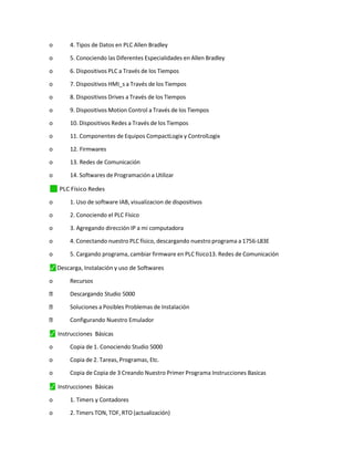 o 4. Tipos de Datos en PLC Allen Bradley
o 5. Conociendo las Diferentes Especialidades en Allen Bradley
o 6. Dispositivos PLC a Través de los Tiempos
o 7. Dispositivos HMI_s a Través de los Tiempos
o 8. Dispositivos Drives a Través de los Tiempos
o 9. Dispositivos Motion Control a Través de los Tiempos
o 10. Dispositivos Redes a Través de los Tiempos
o 11. Componentes de Equipos CompactLogix y ControlLogix
o 12. Firmwares
o 13. Redes de Comunicación
o 14. Softwares de Programación a Utilizar
✓
⬛ PLC Físico Redes
o 1. Uso de software IAB, visualizacion de dispositivos
o 2. Conociendo el PLC Físico
o 3. Agregando dirección IP a mi computadora
o 4. Conectando nuestro PLC físico, descargando nuestro programa a 1756-L83E
o 5. Cargando programa, cambiar firmware en PLC físico13. Redes de Comunicación
⬛
✓ Descarga, Instalación y uso de Softwares
o Recursos
Descargando Studio 5000
Soluciones a Posibles Problemas de Instalación
Configurando Nuestro Emulador
⬛
✓ Instrucciones Básicas
o Copia de 1. Conociendo Studio 5000
o Copia de 2. Tareas, Programas, Etc.
o Copia de Copia de 3 Creando Nuestro Primer Programa Instrucciones Basicas
⬛
✓ Instrucciones Básicas
o 1. Timers y Contadores
o 2. Timers TON, TOF, RTO (actualización)
 