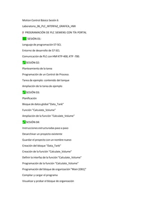 Motion Control Básico Sesión 6
Laboratorio_06_PLC_INTERFAZ_GRAFICA_HMI
"
”
–
y
=† PROGRAMACIÓN DE PLC SIEMENS CON TÍA PORTAL
✓
⬛ SESIÓN 01:
Lenguaje de programación S7-SCL
Entorno de desarrollo de S7-SCL
Comunicación de PLC con HMI KTP-400, KTP -700.
⬛
✓ SESIÓN 02:
Planteamiento de la tarea
Programación de un Control de Proceso.
Tarea de ejemplo: contenido del tanque
Ampliación de la tarea de ejemplo
⬛
✓ SESIÓN 03:
Planificación
Bloque de datos global "Data_Tank"
Función "Calculate_Volume"
Ampliación de la función "Calculate_Volume"
⬛
✓ SESIÓN 04:
Instrucciones estructuradas paso a paso
Desarchivar un proyecto existente
Guardar el proyecto con un nombre nuevo
Creación del bloque "Data_Tank"
Creación de la función "Calculate_Volume"
Definir la interfaz de la función "Calculate_Volume"
Programación de la función "Calculate_Volume"
Programación del bloque de organización "Main [OB1]"
Compilar y cargar el programa
Visualizar y probar el bloque de organización
 