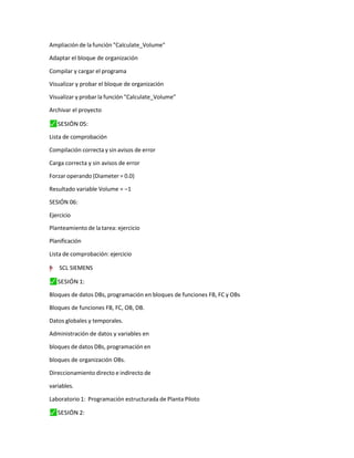 Ampliación de la función "Calculate_Volume"
Adaptar el bloque de organización
Compilar y cargar el programa
Visualizar y probar el bloque de organización
Visualizar y probar la función "Calculate_Volume"
Archivar el proyecto
⬛
✓ SESIÓN 05:
Lista de comprobación
Compilación correcta y sin avisos de error
Carga correcta y sin avisos de error
Forzar operando (Diameter = 0.0)
Resultado variable Volume = –1
SESIÓN 06:
Ejercicio
Planteamiento de la tarea: ejercicio
Planificación
Lista de comprobación: ejercicio
=
"
”
–
y
† SCL SIEMENS
⬛
✓ SESIÓN 1:
Bloques de datos DBs, programación en bloques de funciones FB, FC y OBs
Bloques de funciones FB, FC, OB, DB.
Datos globales y temporales.
Administración de datos y variables en
bloques de datos DBs, programación en
bloques de organización OBs.
Direccionamiento directo e indirecto de
variables.
Laboratorio 1: Programación estructurada de Planta Piloto
⬛
✓ SESIÓN 2:
 