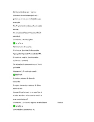 Configuración de avisos y alarmas
Evaluación de datos de diagnóstico y
gestión de errores por medio de bloques
especiales
TIA: Programación en bloque funciones de
alarmas
TIA: Visualización de alarmas en un Touch
panel HM
Laboratorio 2: Alarmas y Falla
✓
⬛ SESIÓN 3:
Administración de usuarios
Principio de Sintonización Automática
Tipos y a Configuración Avanzada de HMI.
Creación de usuarios (Administrador,
supervisor y operario).
TIA: Visualización de usuarios en un Touch
panel HMi
Laboratorio 1: Creación de usuario
⬛
✓ SESIÓN 4:
Creación y registros de datos de
las recetas
Creación, elementos y registros de datos
de las recetas
Integración de la receta en la superficie de
manejo HMI de la instalación de mezcla de
un proceso industrial
Laboratorio 2: Creación y registros de datos de las Recetas
✓
⬛ SESIÓN 5:
Comando Bloque de Control PID
 