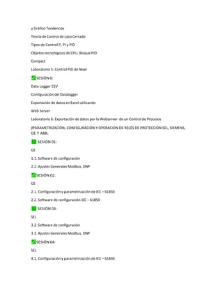 y Gráfico Tendencias
Teoría de Control de Lazo Cerrado
Tipos de Control P, PI y PID
Objetos tecnológicos de CPU, Bloque PID
Compact
Laboratorio 5: Control PID de Nivel
⬛
✓ SESIÓN 6:
Data Logger CSV
Configuración del Datalogger
Exportación de datos en Excel utilizando
Web Server
Laboratorio 6: Exportación de datos por la Webserver de un Control de Procesos
y
†
"
–
”
= PARAMETRIZACIÓN, CONFIGURACIÓN Y OPERACION DE RELÉS DE PROTECCIÓN SEL, SIEMENS,
GE Y ABB.
✓
⬛ SESIÓN 01:
GE
1.1. Software de configuración
2.2. Ajustes Generales Modbus, DNP
⬛
✓ SESIÓN 02:
GE
2.1. Configuración y parametrización de IEC – 61850
2.2. Software de configuración IEC – 61850
✓
⬛ SESIÓN 03:
SEL
3.2. Software de configuración
3.3. Ajustes Generales Modbus, DNP
⬛
✓ SESIÓN 04:
SEL
4.1. Configuración y parametrización de IEC – 61850
 