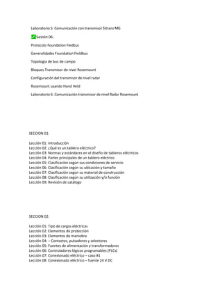 Laboratorio 5: Comunicación con transmisor Sitrans MG
⬛
✓ Sesión 06:
Protocolo Foundation Fiedbus
Generalidades Foundation Fieldbus
Topología de bus de campo
Bloques Transmisor de nivel Rosemount
Configuración del transmisor de nivel radar
Rosemount usando Hand Held
Laboratorio 6: Comunicación transmisor de nivel Radar Rosemount
SECCION 01:
Lección 01: Introducción
Lección 02: ¿Qué es un tablero eléctrico?
Lección 03: Normas y estándares en el diseño de tableros eléctricos
Lección 04: Partes principales de un tablero eléctrico
Lección 05: Clasificación según sus condiciones de servicio
Lección 06: Clasificación según su ubicación y tamaño
Lección 07: Clasificación según su material de construcción
Lección 08: Clasificación según su utilización y/o función
Lección 09: Revisión de catálogo
SECCION 02:
Lección 01: Tipo de cargas eléctricas
Lección 02: Elementos de protección
Lección 03: Elementos de maniobra
Lección 04: – Contactos, pulsadores y selectores
Lección 05: Fuentes de alimentación y transformadores
Lección 06: Controladores lógicos programables (PLCs)
Lección 07: Conexionado eléctrico – caso #1
Lección 08: Conexionado eléctrico – fuente 24 V DC
 