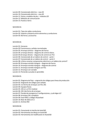 Lección 09: Conexionado eléctrico – caso #2
Lección 10: Conexionado eléctrico – caso #3
Lección 11: Series y modelos de plcs – módulos I/O
Lección 12: Módulos de comunicación
Lección 13: Puesta a tierra
SECCION 03:
Lección 01: Tipos de cables conductores
Lección 02: Soporte y distancia entre elementos y conductores
Lección 03: Borneras y accesorios
SECCION 04:
Lección 01: Sensores
Lección 02:Transmisores y señales normalizadas
Lección 03: Arranque directo – diagrama de fuerza
Lección 04: arranque directo – diagrama de control clásico
Lección 05:Arranque directo – diagrama de control con PLC
Lección 06: Conexionado de un tablero de control – parte I
Lección 07: Conexionado de un tablero de control – parte II
Lección 08: ¿Cómo conectar componentes eléctricos a un tablero de control?
Lección 09: Arranque estrella triángulo – diagrama de fuerza
Lección 10: Arranque estrella triángulo – diagrama de control
Lección 11: Arranque estrella triángulo con PLC
Lección 12: Arranque con variador
Lección 13: Poniendo a prueba lo aprendido
SECCION 05:
Lección 01: Diagrama de flujo – asignación de códigos para líneas de producción
Lección 02: Asignación de códigos para señales
Lección 03: 1ra forma de arranque con PLC 2X1
Lección 04: Equipos físicos
Lección 05: 2X1 en un PLC modular
Lección 06: 2X1 2da forma de arranque
Lección 07: Parada de emergencia 2 configuraciones, ¿cuál eliges tú?
Lección 08: Arranque 3X1 completos
Lección 09: Excel MCC y códigos floswsheet
Lección 10: Base de datos en sí
Lección 11: Archivo RIO
SECCION 06:
Lección 01: Conociendo la interfaz de AutoCAD
Lección 02: Herramientas de dibujo en AutoCAD
Lección 03: Herramientas de modificación en AutoCAD
 