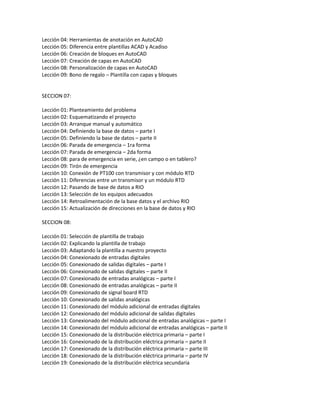 Lección 04: Herramientas de anotación en AutoCAD
Lección 05: Diferencia entre plantillas ACAD y Acadiso
Lección 06: Creación de bloques en AutoCAD
Lección 07: Creación de capas en AutoCAD
Lección 08: Personalización de capas en AutoCAD
Lección 09: Bono de regalo – Plantilla con capas y bloques
SECCION 07:
Lección 01: Planteamiento del problema
Lección 02: Esquematizando el proyecto
Lección 03: Arranque manual y automático
Lección 04: Definiendo la base de datos – parte I
Lección 05: Definiendo la base de datos – parte II
Lección 06: Parada de emergencia – 1ra forma
Lección 07: Parada de emergencia – 2da forma
Lección 08: para de emergencia en serie, ¿en campo o en tablero?
Lección 09: Tirón de emergencia
Lección 10: Conexión de PT100 con transmisor y con módulo RTD
Lección 11: Diferencias entre un transmisor y un módulo RTD
Lección 12: Pasando de base de datos a RIO
Lección 13: Selección de los equipos adecuados
Lección 14: Retroalimentación de la base datos y el archivo RIO
Lección 15: Actualización de direcciones en la base de datos y RIO
SECCION 08:
Lección 01: Selección de plantilla de trabajo
Lección 02: Explicando la plantilla de trabajo
Lección 03: Adaptando la plantilla a nuestro proyecto
Lección 04: Conexionado de entradas digitales
Lección 05: Conexionado de salidas digitales – parte I
Lección 06: Conexionado de salidas digitales – parte II
Lección 07: Conexionado de entradas analógicas – parte I
Lección 08: Conexionado de entradas analógicas – parte II
Lección 09: Conexionado de signal board RTD
Lección 10: Conexionado de salidas analógicas
Lección 11: Conexionado del módulo adicional de entradas digitales
Lección 12: Conexionado del módulo adicional de salidas digitales
Lección 13: Conexionado del módulo adicional de entradas analógicas – parte I
Lección 14: Conexionado del módulo adicional de entradas analógicas – parte II
Lección 15: Conexionado de la distribución eléctrica primaria – parte I
Lección 16: Conexionado de la distribución eléctrica primaria – parte II
Lección 17: Conexionado de la distribución eléctrica primaria – parte III
Lección 18: Conexionado de la distribución eléctrica primaria – parte IV
Lección 19: Conexionado de la distribución eléctrica secundaria
 