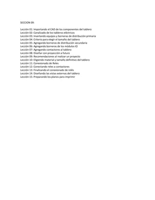 SECCION 09:
Lección 01: Importando el CAD de los componentes del tablero
Lección 02: Canalizado de los tableros eléctricos
Lección 03: Insertando equipos y borneras de distribución primaria
Lección 04: Criterio para elegir el tamaño del tablero
Lección 05: Agregando borneras de distribución secundaria
Lección 06: Agregando borneras de los módulos IO
Lección 07: Agregando contactores al tablero
Lección 08: Diseñar con proyección a futuro
Lección 09: Recomendaciones al realizar un proyecto
Lección 10: Eligiendo material y tamaño definitivo del tablero
Lección 11: Conexionado de Reles
Lección 12: Conectando reles a contactores
Lección 13: Finalizando el conexionado de relés
Lección 14: Diseñando las vistas externas del tablero
Lección 15: Preparando los planos para imprimir
 