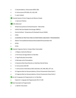 o 3. Secuenciadores, Instrucciones MOV, EQU
o 4. Instrucciones GTR GEQ, LES, LEQ, LIM
o 5. Latch Unlatch
✓
⬛ Creando Nuestro Primer Programa de Manera Simple
o 1. Ejercicio Práctico
✓
⬛ Info Adicional
o 50 Ejercicios prácticos de Automtización – Marcombo
o InfoPLC Net Guia Rapida ControlLogix-5000 (1)
o Control de Nivel -Temperatura Plc Rockwell Intouch SCADA
o CT2ES
o CUADERNO DE PRACTICAS PARA AUTOMATISMOS CABLEADOS Y PROGRAMADOS
o Dialnet TecnicasDeAutomatizacionAvanzadasEnProcesosIndustr-60
o DT1ES
o ET1ES
✓
⬛ Creando Programa Real en Campo (Nivel Intermedio)
o 1. Mapeo y Subrutina Manual
o 2. Permisivos de Seguridad en la Vida Real
o 3. Tags Producidos Consumidos
o 4. Mensajes entre Procesadores
o 5. Dando de Alta Chasis Remoto en Vida Real, Red de Planta
o 6. Instrucciones GSV SSV
o 7. Instrucciones matemáticas ADD, SUB, MUL, DIV, ABS, NEG, CPT, etc.
o 8. Programa Real con Secuenciadores y Temas Previamente Vistos Parte 1
o 9. Programa Real con Secuenciadores y Temas Previamente Vistos Parte 2
⬛
✓ Uso de 4 Lenguajes de Programación en la Vida Real
o Copia de 1. Lenguajes de Programación SFC, ST, SFB
⬛
✓ Nivel Avanzado de Programación
o 1. Add On Instructions
 