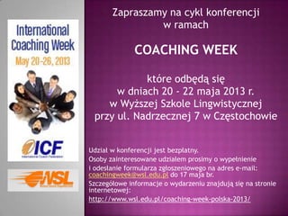 Zapraszamy na cykl konferencji
w ramach
COACHING WEEK
które odbędą się
w dniach 20 - 22 maja 2013 r.
w Wyższej Szkole Lingwistycznej
przy ul. Nadrzecznej 7 w Częstochowie
Udział w konferencji jest bezpłatny.
Osoby zainteresowane udziałem prosimy o wypełnienie
i odesłanie formularza zgłoszeniowego na adres e-mail:
coachingweek@wsl.edu.pl do 17 maja br.
Szczegółowe informacje o wydarzeniu znajdują się na stronie
internetowej:
http://www.wsl.edu.pl/coaching-week-polska-2013/
 