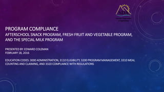 PROGRAM COMPLIANCE
AFTERSCHOOL SNACK PROGRAM, FRESH FRUIT AND VEGETABLE PROGRAM,
AND THE SPECIAL MILK PROGRAM
PRESENTED BY: EDWARD COLEMAN
FEBRUARY 18, 2016
EDUCATION CODES: 3000 ADMINISTRATION, 3110 ELIGIBILITY, 3200 PROGRAM MANAGEMENT, 3310 MEAL
COUNTING AND CLAIMING, AND 3320 COMPLIANCE WITH REGULATIONS
 
