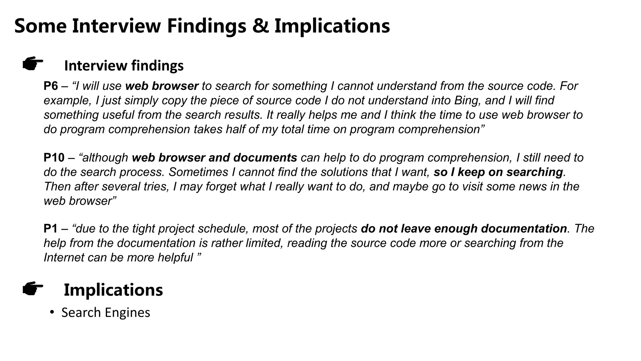 Some Interview Findings & Implications
P6 – “I will use web browser to search for something I cannot understand from the source code. For
example, I just simply copy the piece of source code I do not understand into Bing, and I will find
something useful from the search results. It really helps me and I think the time to use web browser to
do program comprehension takes half of my total time on program comprehension”
P10 – “although web browser and documents can help to do program comprehension, I still need to
do the search process. Sometimes I cannot find the solutions that I want, so I keep on searching.
Then after several tries, I may forget what I really want to do, and maybe go to visit some news in the
web browser”
P1 – “due to the tight project schedule, most of the projects do not leave enough documentation. The
help from the documentation is rather limited, reading the source code more or searching from the
Internet can be more helpful ”
Interview findings
Implications
• Search Engines
 