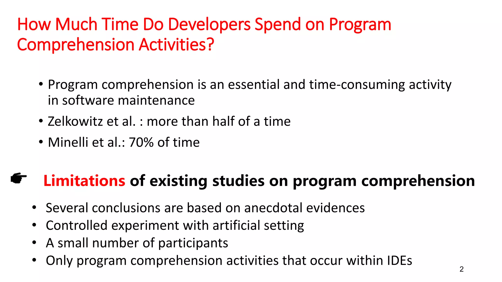 How Much Time Do Developers Spend on Program
Comprehension Activities?
• Program comprehension is an essential and time-consuming activity
in software maintenance
• Zelkowitz et al. : more than half of a time
• Minelli et al.: 70% of time
2
Limitations of existing studies on program comprehension
• Several conclusions are based on anecdotal evidences
• Controlled experiment with artificial setting
• A small number of participants
• Only program comprehension activities that occur within IDEs
 