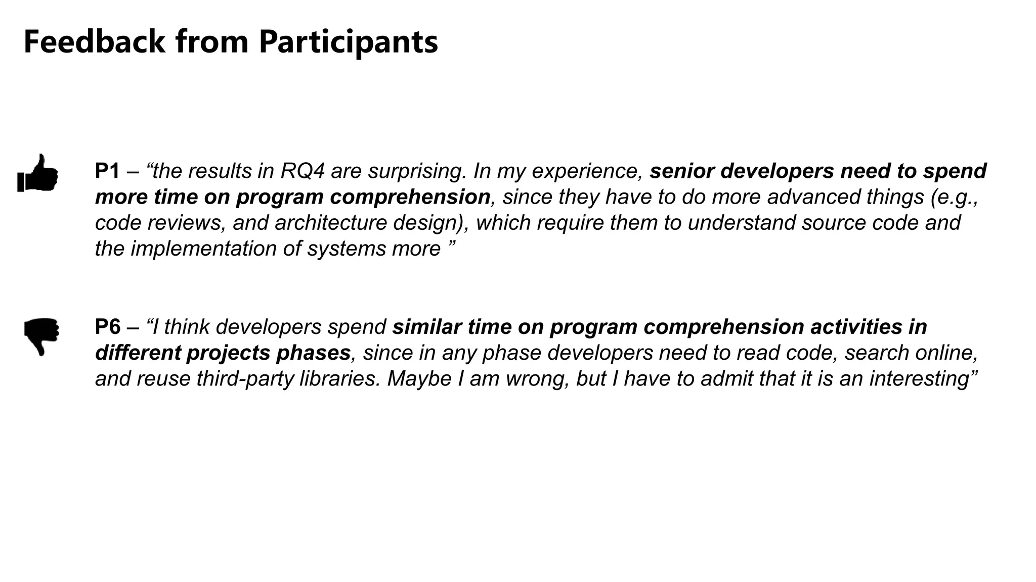 Feedback from Participants
P1 – “the results in RQ4 are surprising. In my experience, senior developers need to spend
more time on program comprehension, since they have to do more advanced things (e.g.,
code reviews, and architecture design), which require them to understand source code and
the implementation of systems more ”
P6 – “I think developers spend similar time on program comprehension activities in
different projects phases, since in any phase developers need to read code, search online,
and reuse third-party libraries. Maybe I am wrong, but I have to admit that it is an interesting”
 