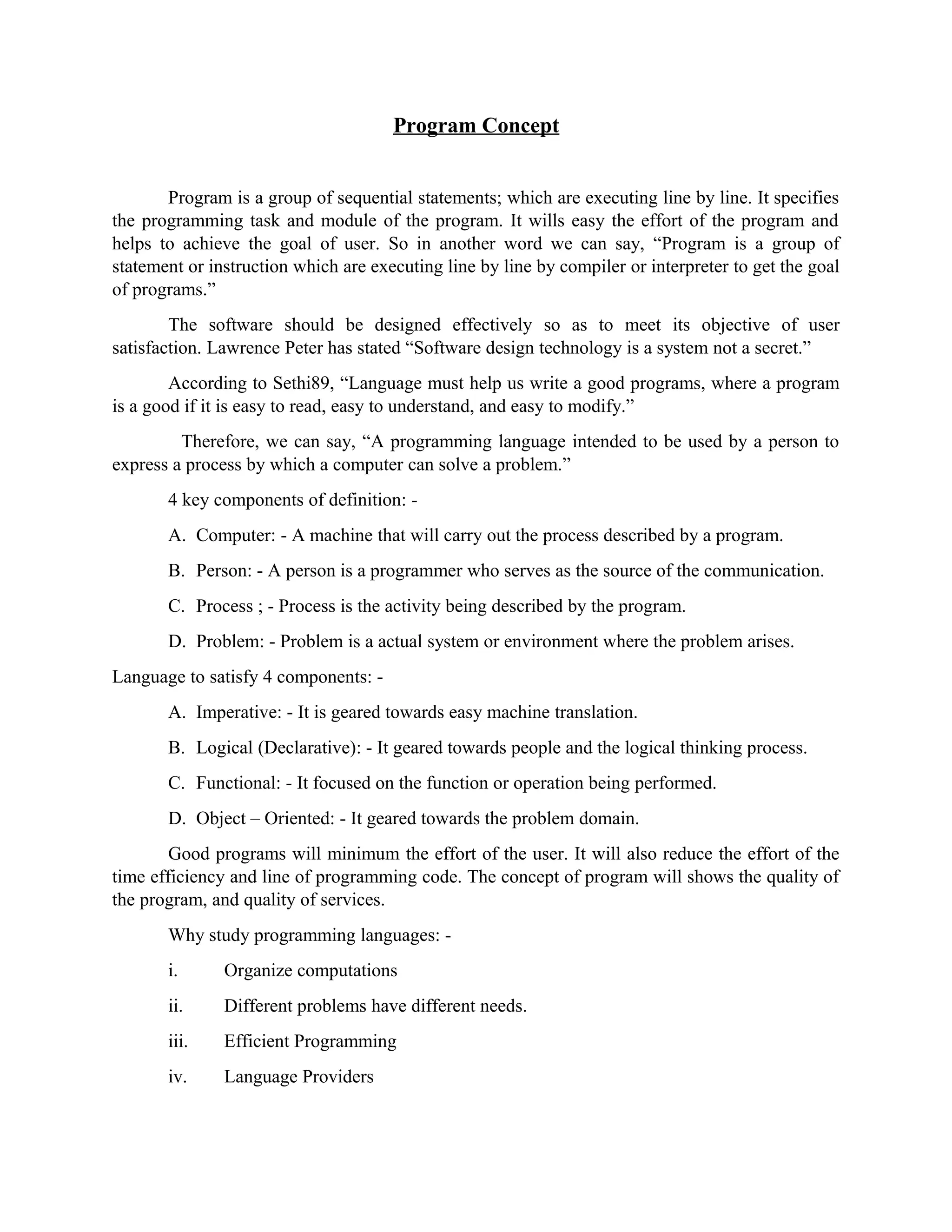 Program Concept
Program is a group of sequential statements; which are executing line by line. It specifies
the programming task and module of the program. It wills easy the effort of the program and
helps to achieve the goal of user. So in another word we can say, “Program is a group of
statement or instruction which are executing line by line by compiler or interpreter to get the goal
of programs.”
The software should be designed effectively so as to meet its objective of user
satisfaction. Lawrence Peter has stated “Software design technology is a system not a secret.”
According to Sethi89, “Language must help us write a good programs, where a program
is a good if it is easy to read, easy to understand, and easy to modify.”
Therefore, we can say, “A programming language intended to be used by a person to
express a process by which a computer can solve a problem.”
4 key components of definition: -
A. Computer: - A machine that will carry out the process described by a program.
B. Person: - A person is a programmer who serves as the source of the communication.
C. Process ; - Process is the activity being described by the program.
D. Problem: - Problem is a actual system or environment where the problem arises.
Language to satisfy 4 components: -
A. Imperative: - It is geared towards easy machine translation.
B. Logical (Declarative): - It geared towards people and the logical thinking process.
C. Functional: - It focused on the function or operation being performed.
D. Object – Oriented: - It geared towards the problem domain.
Good programs will minimum the effort of the user. It will also reduce the effort of the
time efficiency and line of programming code. The concept of program will shows the quality of
the program, and quality of services.
Why study programming languages: -
i. Organize computations
ii. Different problems have different needs.
iii. Efficient Programming
iv. Language Providers
 