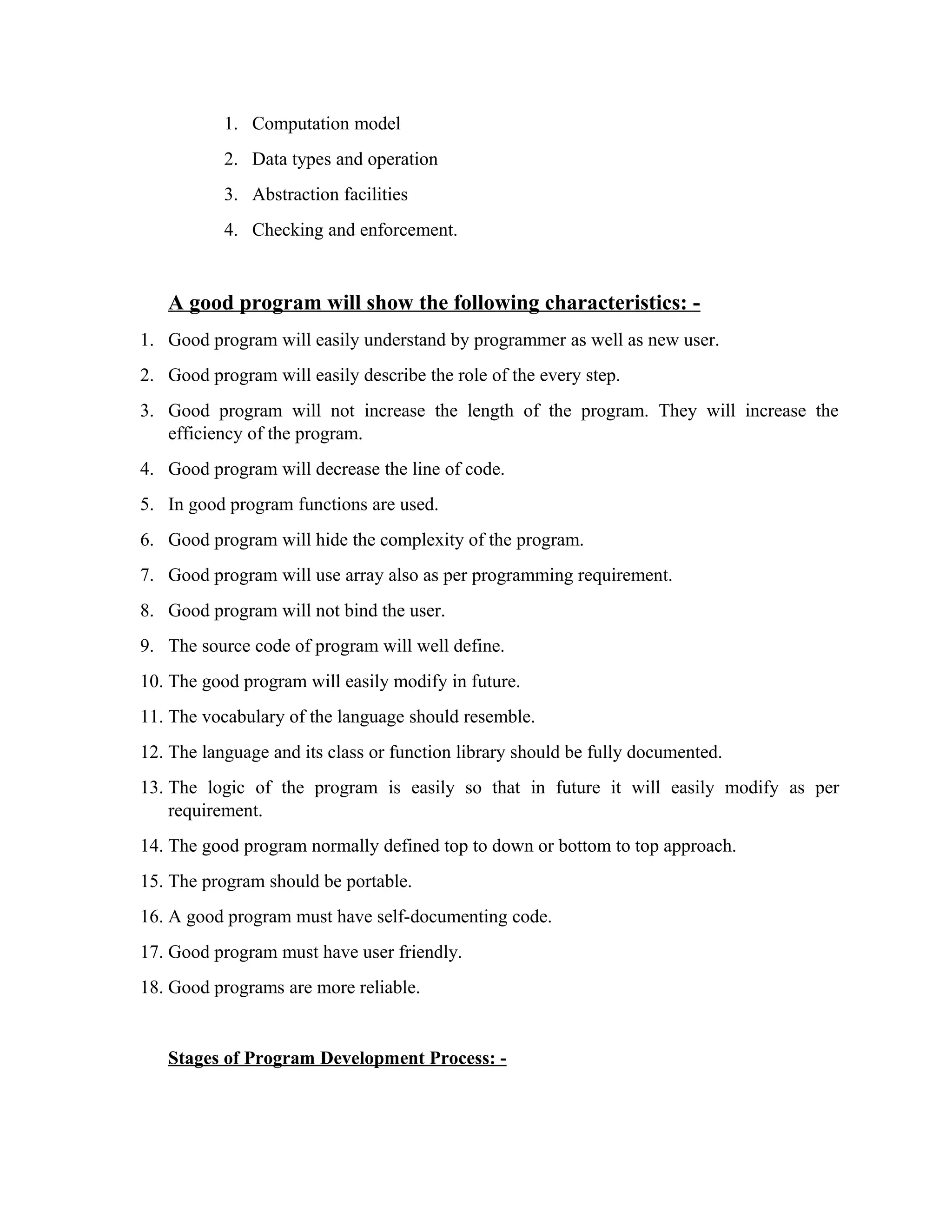 1. Computation model
2. Data types and operation
3. Abstraction facilities
4. Checking and enforcement.
A good program will show the following characteristics: -
1. Good program will easily understand by programmer as well as new user.
2. Good program will easily describe the role of the every step.
3. Good program will not increase the length of the program. They will increase the
efficiency of the program.
4. Good program will decrease the line of code.
5. In good program functions are used.
6. Good program will hide the complexity of the program.
7. Good program will use array also as per programming requirement.
8. Good program will not bind the user.
9. The source code of program will well define.
10. The good program will easily modify in future.
11. The vocabulary of the language should resemble.
12. The language and its class or function library should be fully documented.
13. The logic of the program is easily so that in future it will easily modify as per
requirement.
14. The good program normally defined top to down or bottom to top approach.
15. The program should be portable.
16. A good program must have self-documenting code.
17. Good program must have user friendly.
18. Good programs are more reliable.
Stages of Program Development Process: -
 