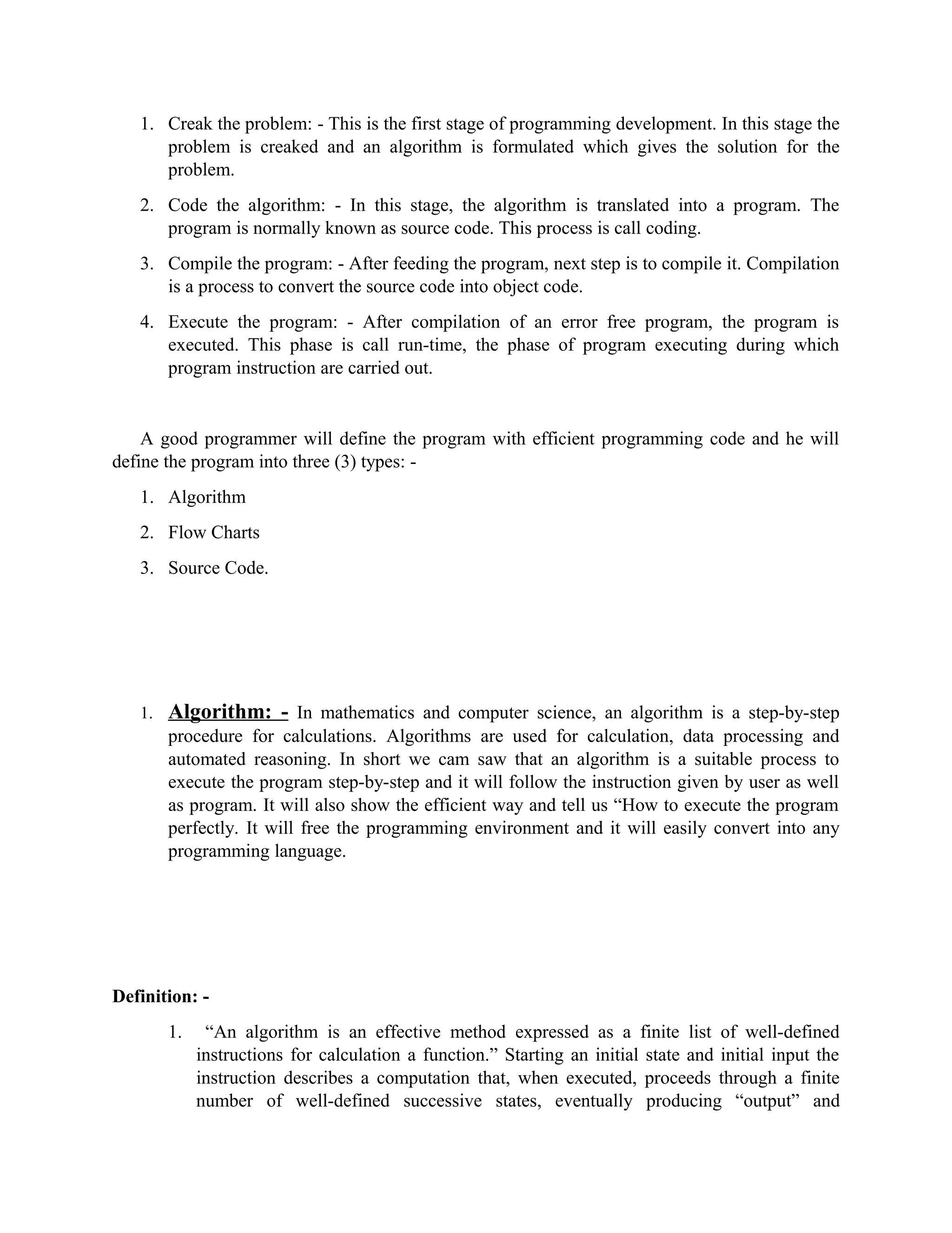 1. Creak the problem: - This is the first stage of programming development. In this stage the
problem is creaked and an algorithm is formulated which gives the solution for the
problem.
2. Code the algorithm: - In this stage, the algorithm is translated into a program. The
program is normally known as source code. This process is call coding.
3. Compile the program: - After feeding the program, next step is to compile it. Compilation
is a process to convert the source code into object code.
4. Execute the program: - After compilation of an error free program, the program is
executed. This phase is call run-time, the phase of program executing during which
program instruction are carried out.
A good programmer will define the program with efficient programming code and he will
define the program into three (3) types: -
1. Algorithm
2. Flow Charts
3. Source Code.
1. Algorithm: - In mathematics and computer science, an algorithm is a step-by-step
procedure for calculations. Algorithms are used for calculation, data processing and
automated reasoning. In short we cam saw that an algorithm is a suitable process to
execute the program step-by-step and it will follow the instruction given by user as well
as program. It will also show the efficient way and tell us “How to execute the program
perfectly. It will free the programming environment and it will easily convert into any
programming language.
Definition: -
1. “An algorithm is an effective method expressed as a finite list of well-defined
instructions for calculation a function.” Starting an initial state and initial input the
instruction describes a computation that, when executed, proceeds through a finite
number of well-defined successive states, eventually producing “output” and
 
