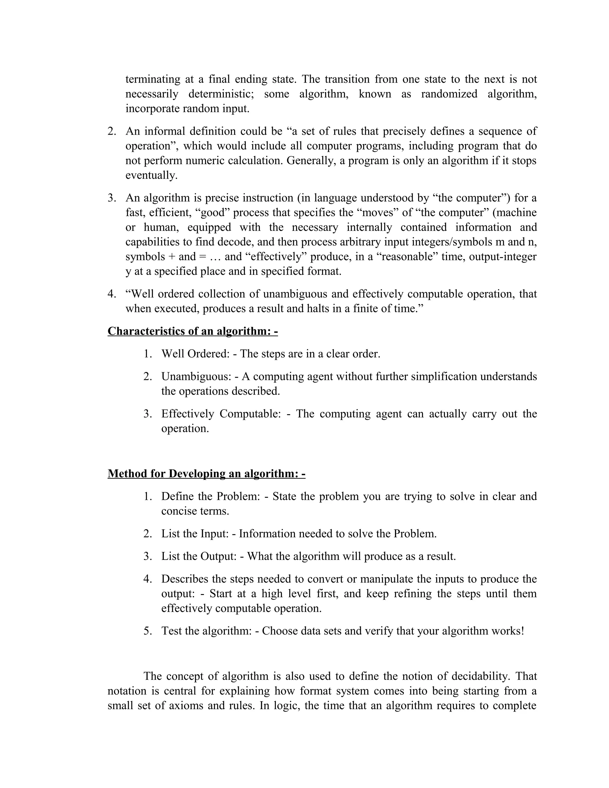 terminating at a final ending state. The transition from one state to the next is not
necessarily deterministic; some algorithm, known as randomized algorithm,
incorporate random input.
2. An informal definition could be “a set of rules that precisely defines a sequence of
operation”, which would include all computer programs, including program that do
not perform numeric calculation. Generally, a program is only an algorithm if it stops
eventually.
3. An algorithm is precise instruction (in language understood by “the computer”) for a
fast, efficient, “good” process that specifies the “moves” of “the computer” (machine
or human, equipped with the necessary internally contained information and
capabilities to find decode, and then process arbitrary input integers/symbols m and n,
symbols + and = … and “effectively” produce, in a “reasonable” time, output-integer
y at a specified place and in specified format.
4. “Well ordered collection of unambiguous and effectively computable operation, that
when executed, produces a result and halts in a finite of time.”
Characteristics of an algorithm: -
1. Well Ordered: - The steps are in a clear order.
2. Unambiguous: - A computing agent without further simplification understands
the operations described.
3. Effectively Computable: - The computing agent can actually carry out the
operation.
Method for Developing an algorithm: -
1. Define the Problem: - State the problem you are trying to solve in clear and
concise terms.
2. List the Input: - Information needed to solve the Problem.
3. List the Output: - What the algorithm will produce as a result.
4. Describes the steps needed to convert or manipulate the inputs to produce the
output: - Start at a high level first, and keep refining the steps until them
effectively computable operation.
5. Test the algorithm: - Choose data sets and verify that your algorithm works!
The concept of algorithm is also used to define the notion of decidability. That
notation is central for explaining how format system comes into being starting from a
small set of axioms and rules. In logic, the time that an algorithm requires to complete
 