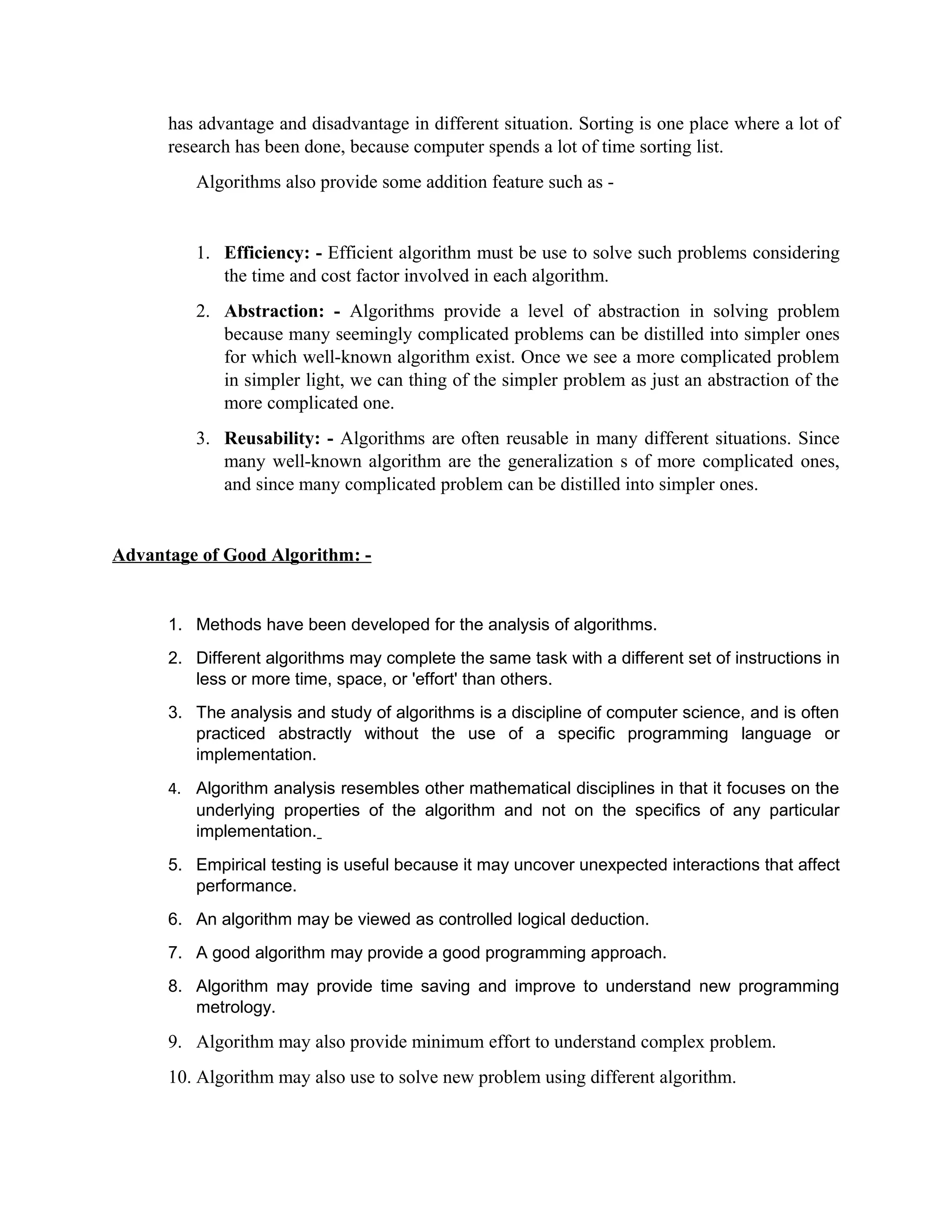 has advantage and disadvantage in different situation. Sorting is one place where a lot of
research has been done, because computer spends a lot of time sorting list.
Algorithms also provide some addition feature such as -
1. Efficiency: - Efficient algorithm must be use to solve such problems considering
the time and cost factor involved in each algorithm.
2. Abstraction: - Algorithms provide a level of abstraction in solving problem
because many seemingly complicated problems can be distilled into simpler ones
for which well-known algorithm exist. Once we see a more complicated problem
in simpler light, we can thing of the simpler problem as just an abstraction of the
more complicated one.
3. Reusability: - Algorithms are often reusable in many different situations. Since
many well-known algorithm are the generalization s of more complicated ones,
and since many complicated problem can be distilled into simpler ones.
Advantage of Good Algorithm: -
1. Methods have been developed for the analysis of algorithms.
2. Different algorithms may complete the same task with a different set of instructions in
less or more time, space, or 'effort' than others.
3. The analysis and study of algorithms is a discipline of computer science, and is often
practiced abstractly without the use of a specific programming language or
implementation.
4. Algorithm analysis resembles other mathematical disciplines in that it focuses on the
underlying properties of the algorithm and not on the specifics of any particular
implementation.
5. Empirical testing is useful because it may uncover unexpected interactions that affect
performance.
6. An algorithm may be viewed as controlled logical deduction.
7. A good algorithm may provide a good programming approach.
8. Algorithm may provide time saving and improve to understand new programming
metrology.
9. Algorithm may also provide minimum effort to understand complex problem.
10. Algorithm may also use to solve new problem using different algorithm.
 