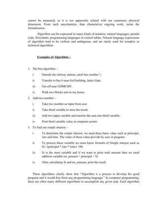 cannot be measured, as it is not apparently related with our customary physical
dimension. From such uncertainties, than characterize ongoing work, stems the
formalization.
Algorithm can be expressed in many kinds of notation, natural languages, pseudo
code, flowcharts, programming languages or control tables. Natural language expressions
of algorithm tend to be verbose and ambiguous, and are rarely used for complex or
technical algorithms.
Examples of Algorithm: -
1. The bus algorithm: -
i. Outside the railway station, catch bus number 1.
ii. Transfer to bus 6 near Gol building, Jalori Gate.
iii. Get off near GDMCMT.
iv. Walk two blocks east to my house.
2. Add two number: -
i. Take two number as input from user.
ii. Take third variable to store the result.
iii. Add two input variable and transfer the sum into third variable.
iv. Print third variable value at computer screen.
3. To find out simple interest: -
i. To determine the simple interest, we need three basic value such as principal,
rate and time. The value of these value provide by user or program.
ii. To process these variable we must know formula of Simple interest such as
Si= (principal * rate * time)/ 100.
iii. Si is the store variable and if we want to print total amount then we need
addition variable tot_amount = principal + Si.
iv. After calculating Si and tot_amount, print the result.
These algorithms clearly show that “Algorithm is a process to develop the good
program and it would free from any programming language.” In computer programming,
there are often many different algorithms to accomplish any given task. Each algorithm
 