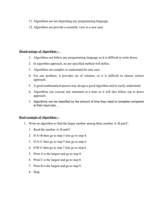 11. Algorithms are not depending any programming language.
12. Algorithms are provide a scientific view to a new user.
Disadvantage of Algorithm: -
1. Algorithms not follow any programming language so it is difficult to write down.
2. In algorithm approach, no pre specified method will define.
3. Algorithms are complex to understand for new user.
4. For one problem, it provides set of solution, so it is difficult to choose correct
approach.
5. A good mathematical person may design a good algorithm and to easily understand.
6. Algorithms can execute one statement at a time so it will also follow top to down
approach.
7. Algorithms can be classified by the amount of time they need to complete compared
to their input size.
Real example of Algorithm: -
1. Write an algorithm to find the larger number among three number A, B and C.
1. Read the number A, B and C
2. If A>B then go to step 3 else go to step 4.
3. If A>C then go to step 5 else go to step 6.
4. If B>C then go to step 7 else go to step 6.
5. Print A is the largest and go to step 8.
6. Print C is the largest and go to step 8.
7. Print B is the largest and go to step 8.
8. Stop.
 