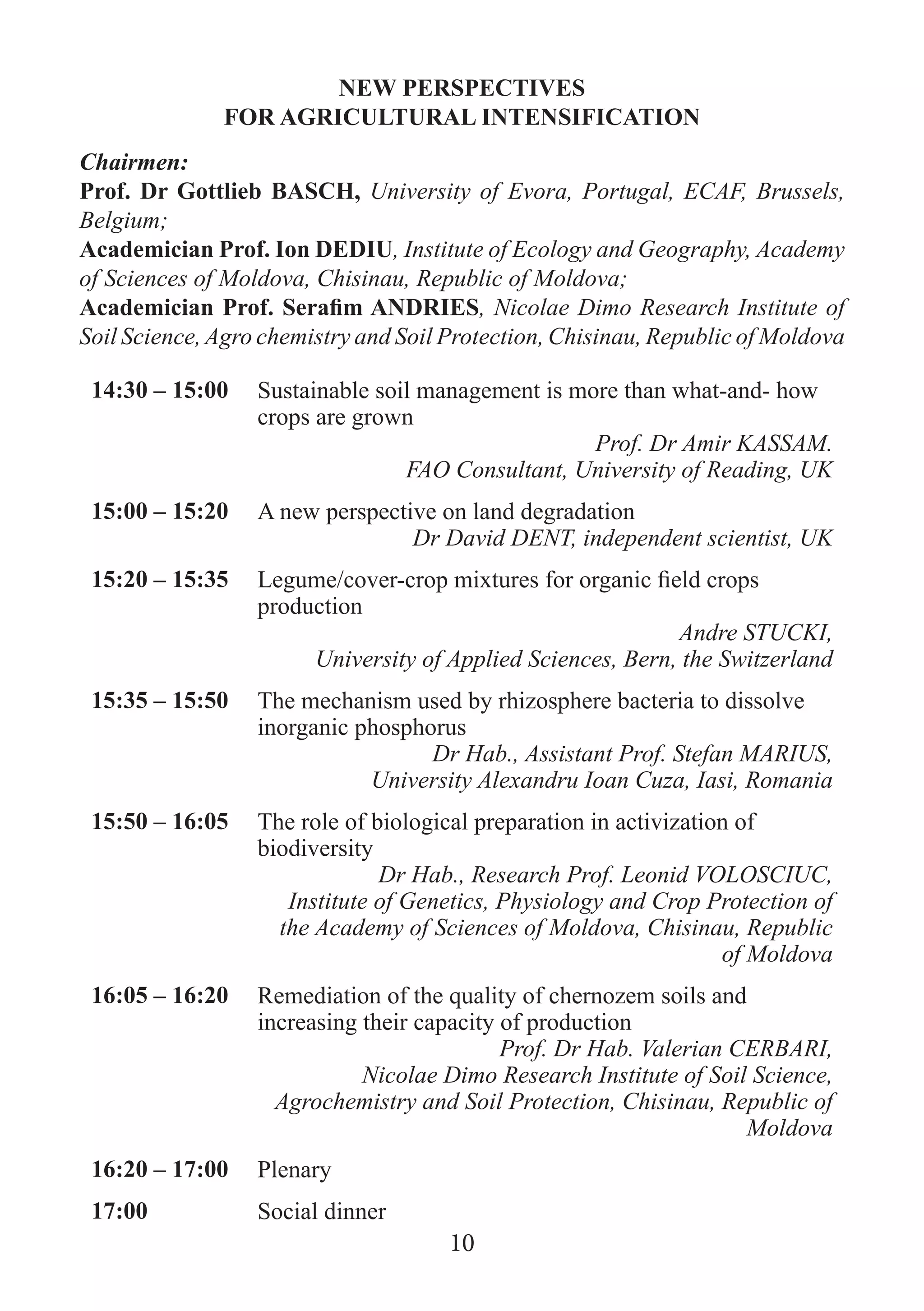 NEW PERSPECTIVES 
FOR AGRICULTURAL INTENSIFICATION 
Chairmen: 
Prof. Dr Gottlieb BASCH, University of Evora, Portugal, ECAF, Brussels, Belgium; 
Academician Prof. Ion DEDIU, Institute of Ecology and Geography, Academy of Sciences of Moldova, Chisinau, Republic of Moldova; 
Academician Prof. Serafim ANDRIES, Nicolae Dimo Research Institute of Soil Science, Agro chemistry and Soil Protection, Chisinau, Republic of Moldova 
14:30 – 15:00 
Sustainable soil management is more than what-and- how crops are grown 
Prof. Dr Amir KASSAM. 
FAO Consultant, University of Reading, UK 
15:00 – 15:20 
A new perspective on land degradation 
Dr David DENT, independent scientist, UK 
15:20 – 15:35 
Legume/cover-crop mixtures for organic field crops production 
Andre STUCKI, 
University of Applied Sciences, Bern, the Switzerland 
15:35 – 15:50 
The mechanism used by rhizosphere bacteria to dissolve inorganic phosphorus 
Dr Hab., Assistant Prof. Stefan MARIUS, 
University Alexandru Ioan Cuza, Iasi, Romania 
15:50 – 16:05 
The role of biological preparation in activization of biodiversity 
Dr Hab., Research Prof. Leonid VOLOSCIUC, 
Institute of Genetics, Physiology and Crop Protection of the Academy of Sciences of Moldova, Chisinau, Republic of Moldova 
16:05 – 16:20 
Remediation of the quality of chernozem soils and increasing their capacity of production 
Prof. Dr Hab. Valerian CERBARI, 
Nicolae Dimo Research Institute of Soil Science, Agrochemistry and Soil Protection, Chisinau, Republic of Moldova 
16:20 – 17:00 
Plenary 
17:00 
Social dinner 
10  