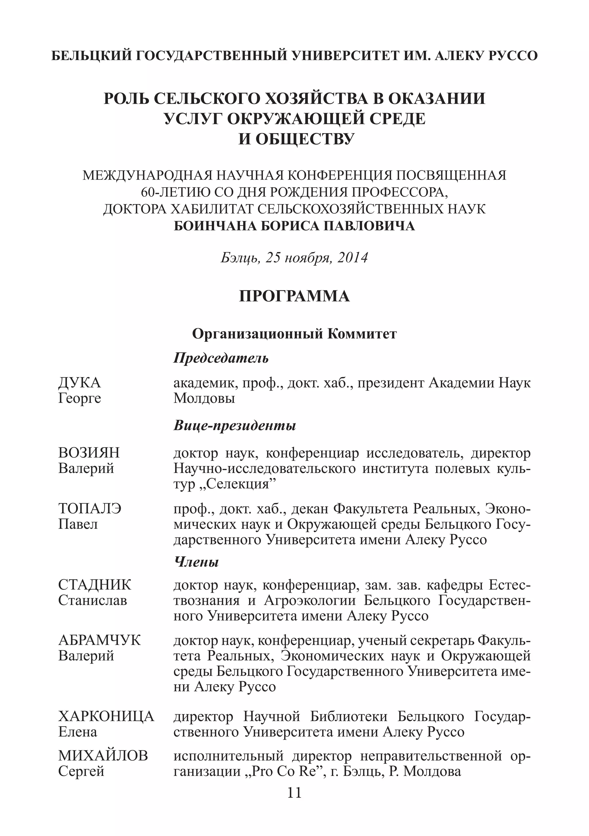 БЕЛЬЦКИЙ ГОСУДАРСТВЕННЫЙ УНИВЕРСИТЕТ ИМ. АЛЕКУ РУССО 
РОЛЬ СЕЛЬСКОГО ХОЗЯЙСТВА В ОКАЗАНИИ 
УСЛУГ ОКРУЖАЮЩЕЙ СРЕДЕ 
И ОБЩЕСТВУ 
МЕЖДУНАРОДНAЯ НАУЧНАЯ КОНФЕРЕНЦИЯ ПОСВЯЩЕННАЯ 60-ЛЕТИЮ СО ДНЯ РОЖДЕНИЯ ПРОФЕССОРА, 
ДОКТОРА ХАБИЛИТАТ СЕЛЬСКОХОЗЯЙСТВЕННЫХ НАУК 
БОИНЧАНА БОРИСА ПАВЛОВИЧА 
Бэлць, 25 ноября, 2014 
ПРОГРАММА 
Организационный Коммитет 
Председатель 
ДУКА 
Георге 
академик, проф., докт. хаб., президент Академии Наук Молдовы 
Вице-президенты 
ВОЗИЯН 
Валерий 
доктор наук, конференциар исследователь, директор Научно-исследовательского института полевых куль- тур „Селекция” 
ТОПАЛЭ 
Павел 
проф., докт. хаб., декан Факультета Реальных, Эконо- мических наук и Окружающей среды Бельцкого Госу- дарственного Университета имени Алеку Руссо 
Члены 
СТАДНИК Станислав 
доктор наук, конференциар, зам. зав. кафедры Естес- твознания и Агроэкологии Бельцкого Государствен- ного Университета имени Алеку Руссо 
АБРАМЧУК Валерий 
доктор наук, конференциар, ученый секретарь Факуль- тета Реальных, Экономических наук и Окружающей среды Бельцкого Государственного Университета име- ни Алеку Руссо 
ХАРКОНИЦА Елена 
директор Научной Библиотеки Бельцкого Государ- ственного Университета имени Алеку Руссо 
МИХАЙЛОВ Сергей 
исполнительный директор неправительственной ор- ганизации „Pro Co Re”, г. Бэлць, Р. Молдова 
11  