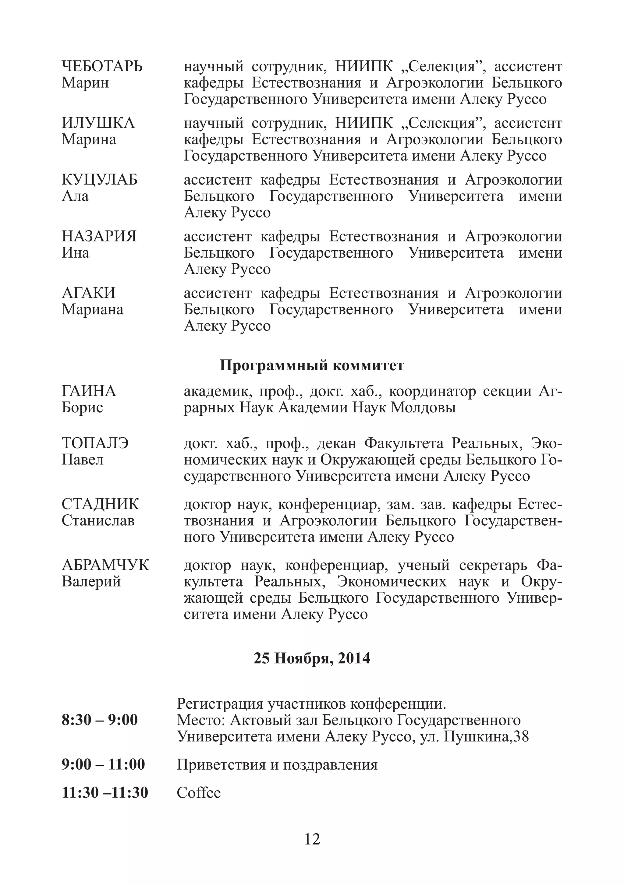 ЧЕБОТАРЬ 
Марин 
научный сотрудник, НИИПК „Селекция”, ассистент кафедры Естествознания и Агроэкологии Бельцкого Государственного Университета имени Алеку Руссо 
ИЛУШКА 
Марина 
научный сотрудник, НИИПК „Селекция”, ассистент кафедры Естествознания и Агроэкологии Бельцкого Государственного Университета имени Алеку Руссо 
КУЦУЛАБ 
Ала 
ассистент кафедры Естествознания и Агроэкологии Бельцкого Государственного Университета имени Алеку Руссо 
НАЗАРИЯ 
Ина 
ассистент кафедры Естествознания и Агроэкологии Бельцкого Государственного Университета имени Алеку Руссо 
АГАКИ 
Мариана 
ассистент кафедры Естествознания и Агроэкологии Бельцкого Государственного Университета имени Алеку Руссо 
Программный коммитет 
ГАИНА 
Борис 
академик, проф., докт. хаб., координатор секции Аг- рарных Наук Академии Наук Молдовы 
ТОПАЛЭ 
Павел 
докт. хаб., проф., декан Факультета Реальных, Эко- номических наук и Окружающей среды Бельцкого Го- сударственного Университета имени Алеку Руссо 
СТАДНИК Станислав 
доктор наук, конференциар, зам. зав. кафедры Естес- твознания и Агроэкологии Бельцкого Государствен- ного Университета имени Алеку Руссо 
АБРАМЧУК Валерий 
доктор наук, конференциар, ученый секретарь Фа- культета Реальных, Экономических наук и Окру- жающей среды Бельцкого Государственного Универ- ситета имени Алеку Руссо 
25 Ноября, 2014 
8:30 – 9:00 
Регистрация участников конференции. 
Место: Актовый зал Бельцкого Государственного Университета имени Алеку Руссо, ул. Пушкина,38 
9:00 – 11:00 
Приветствия и поздравления 
11:30 –11:30 
Coffee 
12  