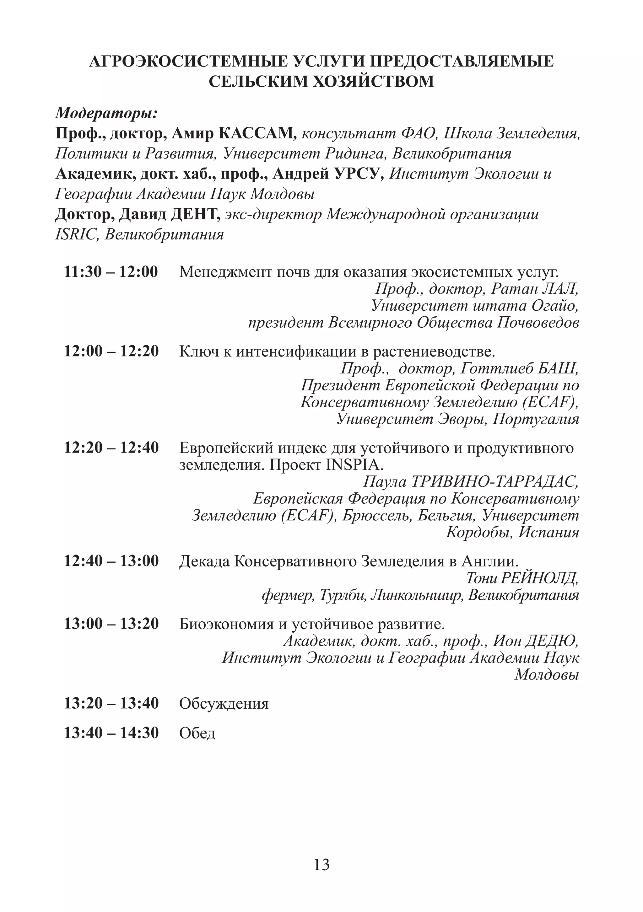 АГРОЭКОСИСТЕМНЫЕ УСЛУГИ ПРЕДОСТАВЛЯЕМЫЕ СЕЛЬСКИМ ХОЗЯЙСТВОМ 
Модераторы: 
Проф., доктор, Амир КАССАМ, консультант ФАО, Школа Земледелия, Политики и Развития, Университет Ридинга, Великобритания 
Академик, докт. хаб., проф., Андрей УРСУ, Институт Экологии и Географии Академии Наук Молдовы 
Доктор, Давид ДЕНТ, экс-директор Международной организации ISRIC, Великобритания 
11:30 – 12:00 
Менеджмент почв для оказания экосистемных услуг. 
Проф., доктор, Ратан ЛАЛ, 
Университет штата Огайо, 
президент Всемирного Общества Почвоведов 
12:00 – 12:20 
Ключ к интенсификации в растениеводстве. 
Проф., доктор, Готтлиеб БАШ, 
Президент Европейской Федерации по Консервативному Земледелию (ECAF), 
Университет Эворы, Португалия 
12:20 – 12:40 
Европейский индекс для устойчивого и продуктивного земледелия. Проект INSPIA. 
Паула ТРИВИНО-ТАРРАДАС, 
Европейская Федерация по Консервативному Земледелию (ECAF), Брюссель, Бельгия, Университет Кордобы, Испания 
12:40 – 13:00 
Декада Консервативного Земледелия в Англии. 
Тони РЕЙНОЛД, 
фермер, Турлби, Линкольншир, Великобритания 
13:00 – 13:20 
Биоэкономия и устойчивое развитие. 
Академик, докт. хаб., проф., Ион ДЕДЮ, 
Институт Экологии и Географии Академии Наук Молдовы 
13:20 – 13:40 
Обсуждения 
13:40 – 14:30 
Обед 
13  