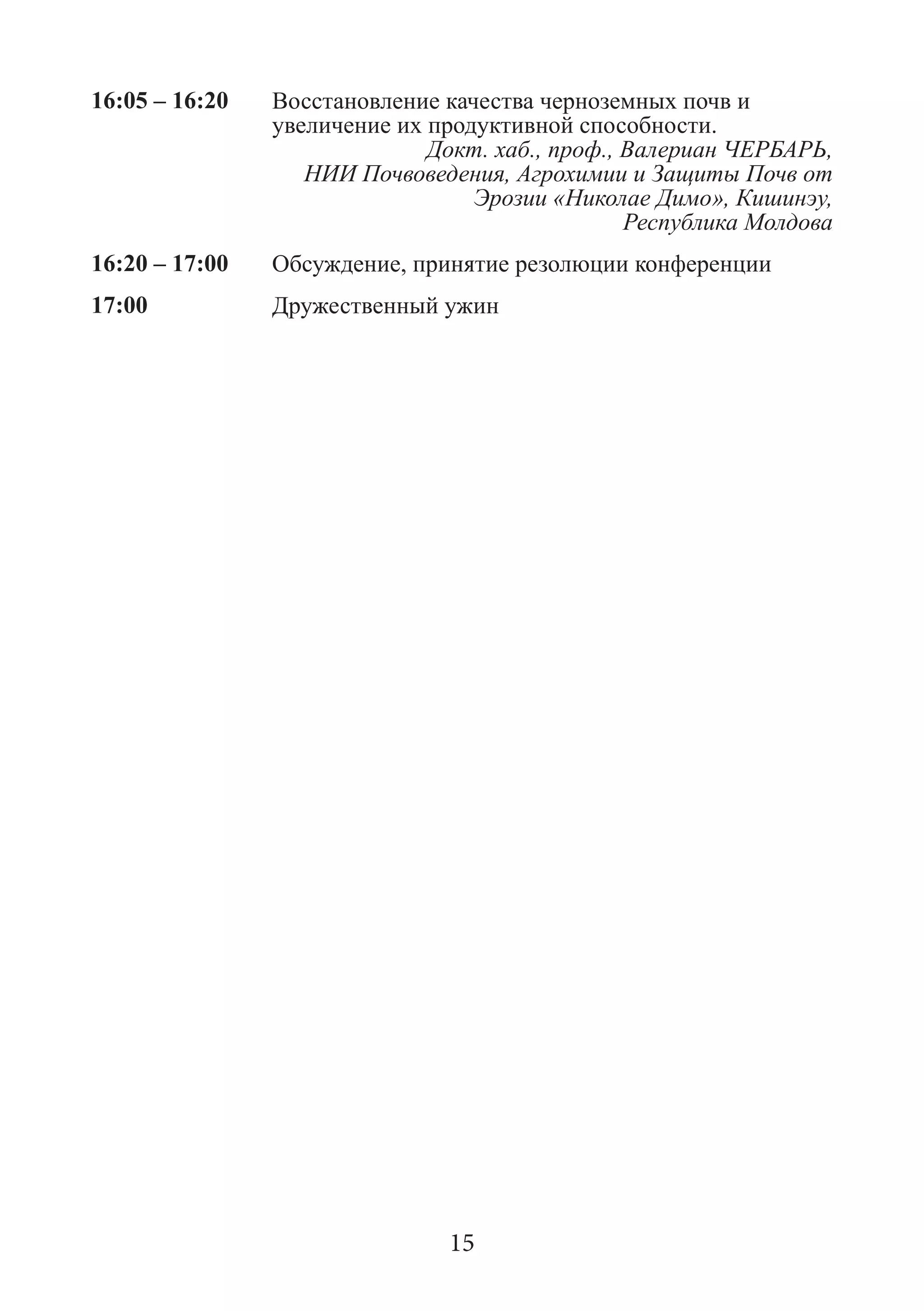 16:05 – 16:20 
Восстановление качества черноземных почв и увеличение их продуктивной способности. 
Докт. хаб., проф., Валериан ЧЕРБАРЬ, 
НИИ Почвоведения, Агрохимии и Защиты Почв от Эрозии «Николае Димо», Кишинэу, 
Республика Молдова 
16:20 – 17:00 
Обсуждение, принятие резолюции конференции 
17:00 
Дружественный ужин 
15  
