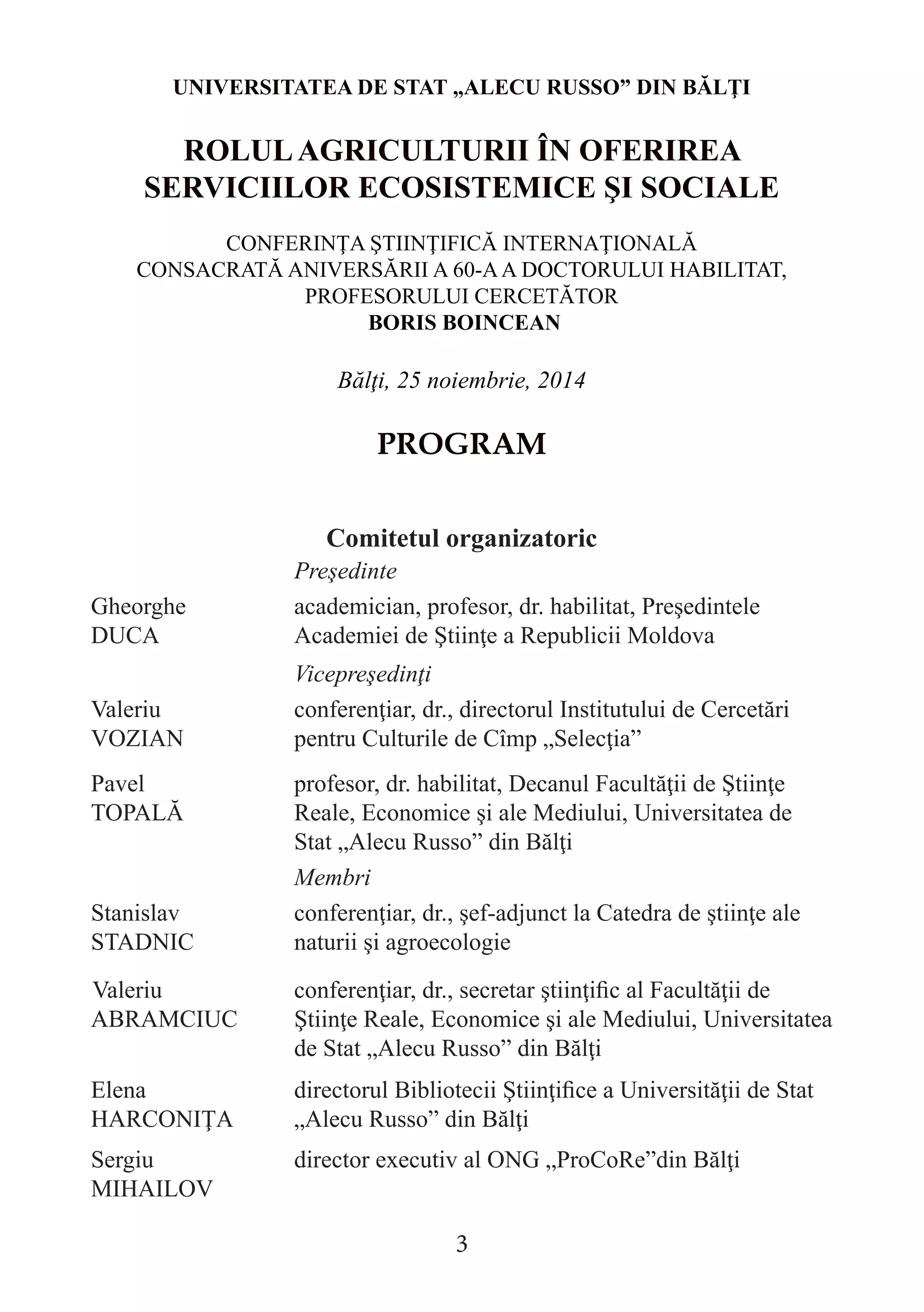 UNIVERSITATEA DE STAT „ALECU RUSSO” DIN BĂLŢI 
ROLUL AGRICULTURII ÎN OFERIREA SERVICIILOR ECOSISTEMICE ŞI SOCIALE 
CONFERINŢA ŞTIINŢIFICĂ INTERNAŢIONALĂ 
CONSACRATĂ ANIVERSĂRII A 60-A A DOCTORULUI HABILITAT, 
PROFESORULUI CERCETĂTOR 
BORIS BOINCEAN 
Bălţi, 25 noiembrie, 2014 
PROGRAM 
Comitetul organizatoric 
Preşedinte 
Gheorghe 
DUCA 
academician, profesor, dr. habilitat, Preşedintele Academiei de Ştiinţe a Republicii Moldova 
Vicepreşedinţi 
Valeriu 
VOZIAN 
conferenţiar, dr., directorul Institutului de Cercetări pentru Culturile de Cîmp „Selecţia” 
Pavel 
TOPALĂ 
profesor, dr. habilitat, Decanul Facultăţii de Ştiinţe Reale, Economice şi ale Mediului, Universitatea de Stat „Alecu Russo” din Bălţi 
Membri 
Stanislav STADNIC 
conferenţiar, dr., şef-adjunct la Catedra de ştiinţe ale naturii şi agroecologie 
Valeriu ABRAMCIUC 
conferenţiar, dr., secretar ştiinţific al Facultăţii de Ştiinţe Reale, Economice şi ale Mediului, Universitatea de Stat „Alecu Russo” din Bălţi 
Elena HARCONIŢA 
directorul Bibliotecii Ştiinţifice a Universităţii de Stat „Alecu Russo” din Bălţi 
Sergiu MIHAILOV 
director executiv al ONG „ProCoRe”din Bălţi 
3  