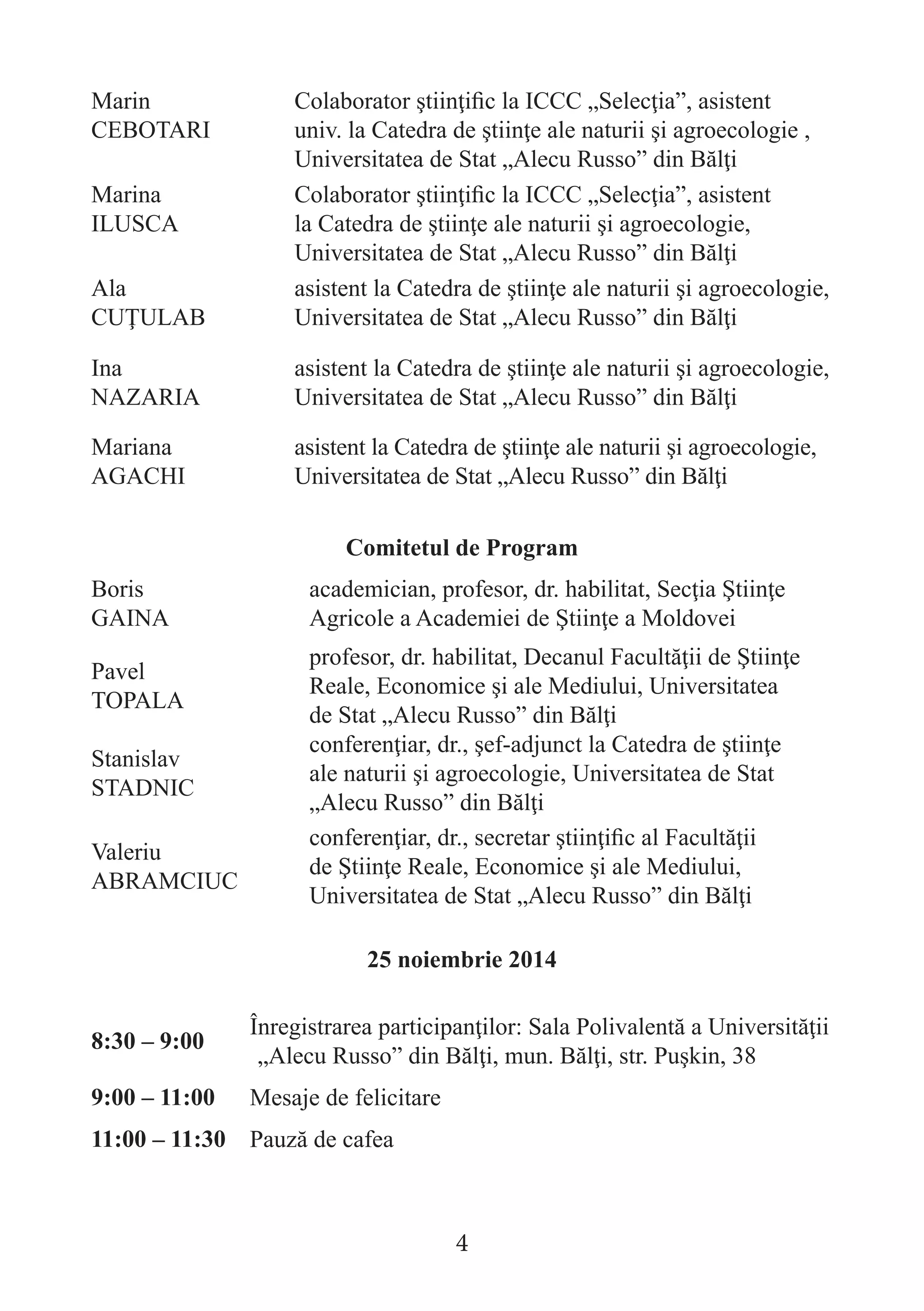 Marin CEBOTARI 
Colaborator ştiinţific la ICCC „Selecţia”, asistent univ. la Catedra de ştiinţe ale naturii şi agroecologie , Universitatea de Stat „Alecu Russo” din Bălţi 
Marina 
ILUSCA 
Colaborator ştiinţific la ICCC „Selecţia”, asistent la Catedra de ştiinţe ale naturii şi agroecologie, Universitatea de Stat „Alecu Russo” din Bălţi 
Ala 
CUŢULAB 
asistent la Catedra de ştiinţe ale naturii şi agroecologie, Universitatea de Stat „Alecu Russo” din Bălţi 
Ina 
NAZARIA 
asistent la Catedra de ştiinţe ale naturii şi agroecologie, Universitatea de Stat „Alecu Russo” din Bălţi 
Mariana 
AGACHI 
asistent la Catedra de ştiinţe ale naturii şi agroecologie, Universitatea de Stat „Alecu Russo” din Bălţi 
Comitetul de Program 
Boris 
GAINA 
academician, profesor, dr. habilitat, Secţia Ştiinţe Agricole a Academiei de Ştiinţe a Moldovei 
Pavel 
TOPALA 
profesor, dr. habilitat, Decanul Facultăţii de Ştiinţe Reale, Economice şi ale Mediului, Universitatea 
de Stat „Alecu Russo” din Bălţi 
Stanislav STADNIC 
conferenţiar, dr., şef-adjunct la Catedra de ştiinţe 
ale naturii şi agroecologie, Universitatea de Stat „Alecu Russo” din Bălţi 
Valeriu 
ABRAMCIUC 
conferenţiar, dr., secretar ştiinţific al Facultăţii de Ştiinţe Reale, Economice şi ale Mediului, Universitatea de Stat „Alecu Russo” din Bălţi 
25 noiembrie 2014 
8:30 – 9:00 
Înregistrarea participanţilor: Sala Polivalentă a Universităţii „Alecu Russo” din Bălţi, mun. Bălţi, str. Puşkin, 38 
9:00 – 11:00 
Mesaje de felicitare 
11:00 – 11:30 
Pauză de cafea 
4  