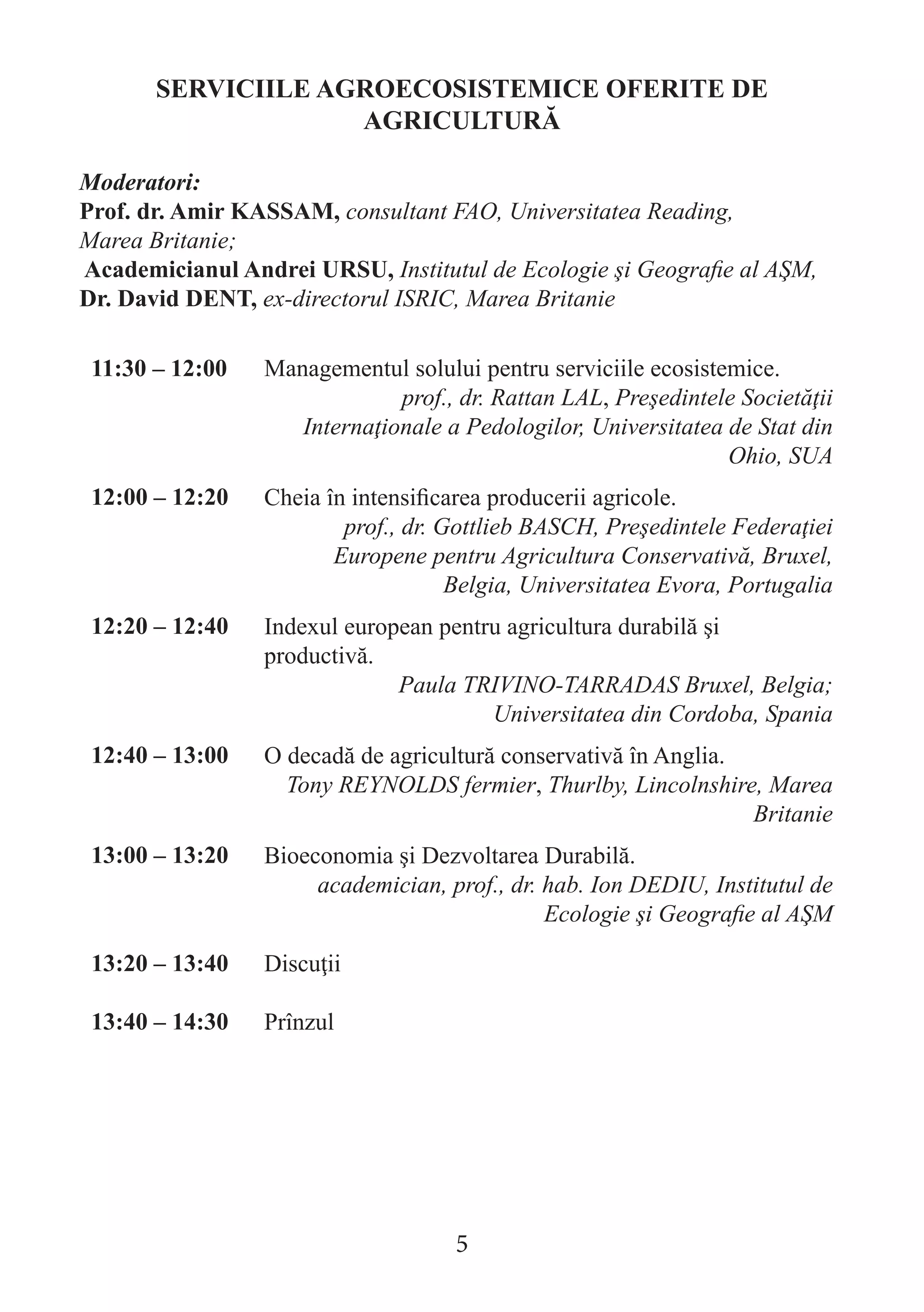 SERVICIILE AGROECOSISTEMICE OFERITE DE AGRICULTURĂ 
Moderatori: 
Prof. dr. Amir KASSAM, consultant FAO, Universitatea Reading, 
Marea Britanie; 
Academicianul Andrei URSU, Institutul de Ecologie şi Geografie al AŞM, 
Dr. David DENT, ex-directorul ISRIC, Marea Britanie 
11:30 – 12:00 
Managementul solului pentru serviciile ecosistemice. 
prof., dr. Rattan LAL, Preşedintele Societăţii Internaţionale a Pedologilor, Universitatea de Stat din Ohio, SUA 
12:00 – 12:20 
Cheia în intensificarea producerii agricole. 
prof., dr. Gottlieb BASCH, Preşedintele Federaţiei Europene pentru Agricultura Conservativă, Bruxel, Belgia, Universitatea Evora, Portugalia 
12:20 – 12:40 
Indexul european pentru agricultura durabilă şi productivă. 
Paula TRIVINO-TARRADAS Bruxel, Belgia; Universitatea din Cordoba, Spania 
12:40 – 13:00 
O decadă de agricultură conservativă în Anglia. 
Tony REYNOLDS fermier, Thurlby, Lincolnshire, Marea Britanie 
13:00 – 13:20 
Bioeconomia şi Dezvoltarea Durabilă. 
academician, prof., dr. hab. Ion DEDIU, Institutul de Ecologie şi Geografie al AŞM 
13:20 – 13:40 
Discuţii 
13:40 – 14:30 
Prînzul 
5  