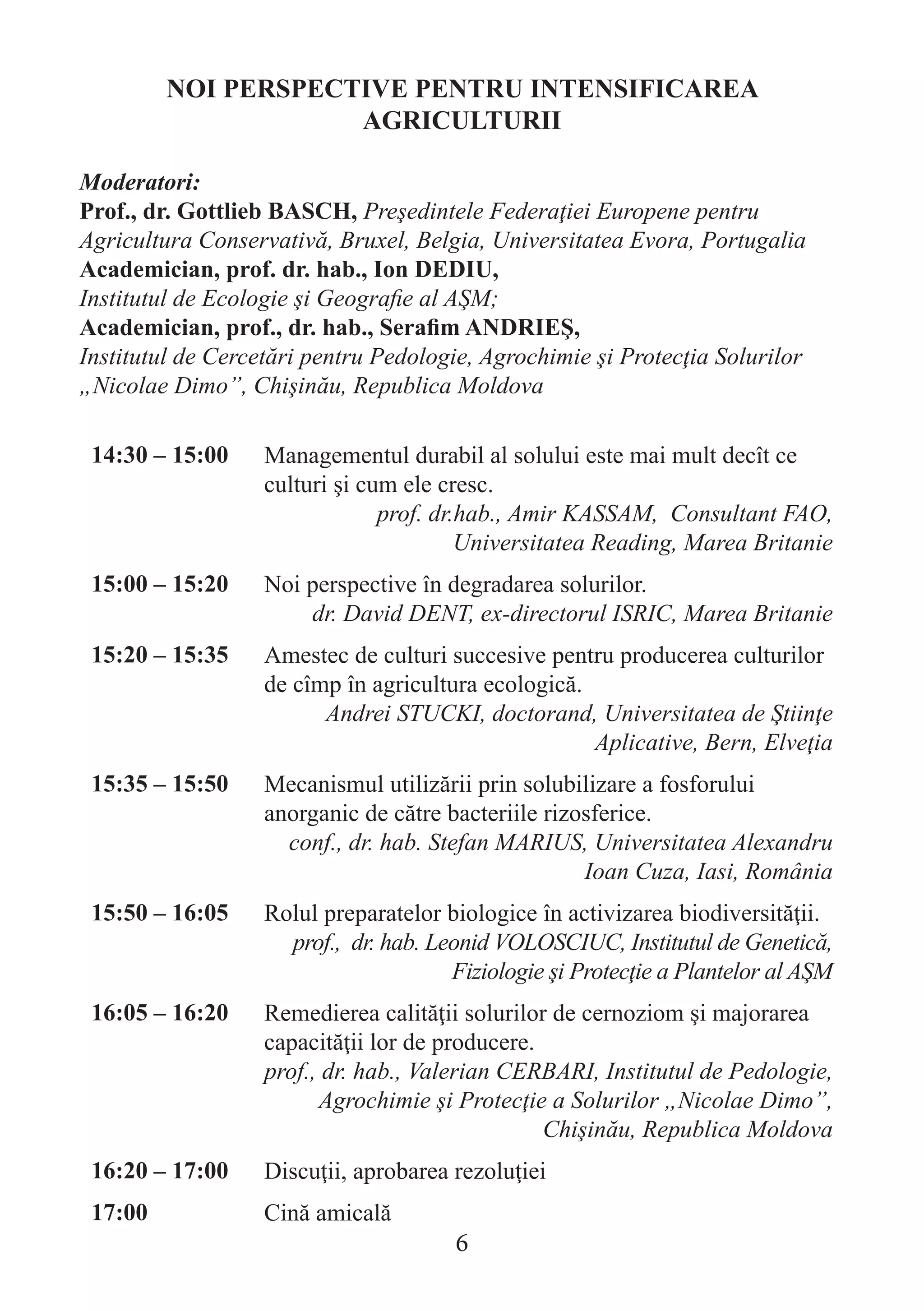 NOI PERSPECTIVE PENTRU INTENSIFICAREA AGRICULTURII 
Moderatori: 
Prof., dr. Gottlieb BASCH, Preşedintele Federaţiei Europene pentru Agricultura Conservativă, Bruxel, Belgia, Universitatea Evora, Portugalia 
Academician, prof. dr. hab., Ion DEDIU, 
Institutul de Ecologie şi Geografie al AŞM; 
Academician, prof., dr. hab., Serafim ANDRIEŞ, 
Institutul de Cercetări pentru Pedologie, Agrochimie şi Protecţia Solurilor „Nicolae Dimo”, Chişinău, Republica Moldova 
14:30 – 15:00 
Managementul durabil al solului este mai mult decît ce culturi şi cum ele cresc. 
prof. dr.hab., Amir KASSAM, Consultant FAO, Universitatea Reading, Marea Britanie 
15:00 – 15:20 
Noi perspective în degradarea solurilor. 
dr. David DENT, ex-directorul ISRIC, Marea Britanie 
15:20 – 15:35 
Amestec de culturi succesive pentru producerea culturilor de cîmp în agricultura ecologică. 
Andrei STUCKI, doctorand, Universitatea de Ştiinţe Aplicative, Bern, Elveţia 
15:35 – 15:50 
Mecanismul utilizării prin solubilizare a fosforului anorganic de către bacteriile rizosferice. 
conf., dr. hab. Stefan MARIUS, Universitatea Alexandru Ioan Cuza, Iasi, România 
15:50 – 16:05 
Rolul preparatelor biologice în activizarea biodiversităţii. 
prof., dr. hab. Leonid VOLOSCIUC, Institutul de Genetică, Fiziologie şi Protecţie a Plantelor al AŞM 
16:05 – 16:20 
Remedierea calităţii solurilor de cernoziom şi majorarea capacităţii lor de producere. 
prof., dr. hab., Valerian CERBARI, Institutul de Pedologie, Agrochimie şi Protecţie a Solurilor „Nicolae Dimo”, Chişinău, Republica Moldova 
16:20 – 17:00 
Discuţii, aprobarea rezoluţiei 
17:00 
Cină amicală 
6  