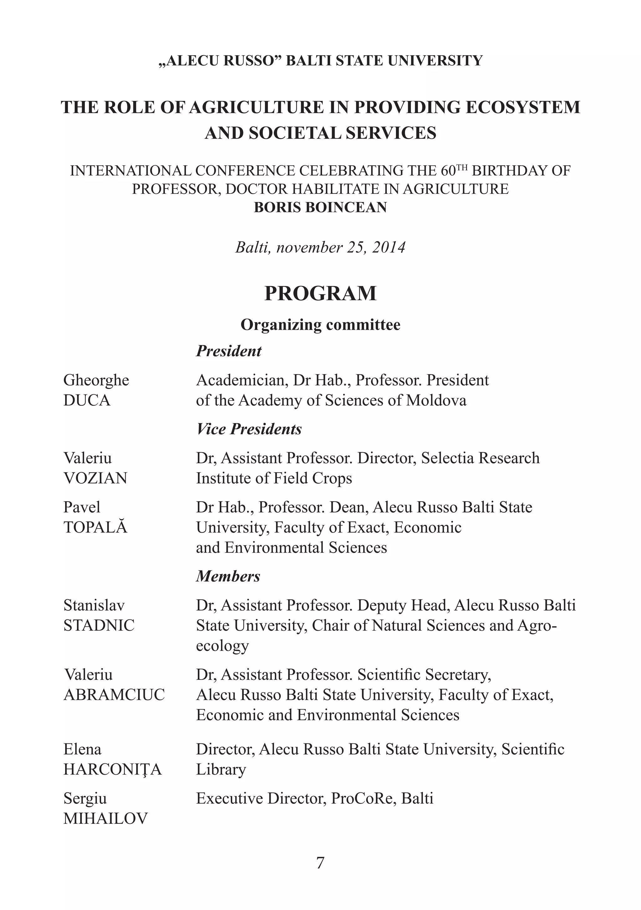 Organizing committee 
President 
Gheorghe 
DUCA 
Academician, Dr Hab., Professor. President 
of the Academy of Sciences of Moldova 
Vice Presidents 
Valeriu 
VOZIAN 
Dr, Assistant Professor. Director, Selectia Research Institute of Field Crops 
Pavel 
TOPALĂ 
Dr Hab., Professor. Dean, Alecu Russo Balti State University, Faculty of Exact, Economic 
and Environmental Sciences 
Members 
Stanislav STADNIC 
Dr, Assistant Professor. Deputy Head, Alecu Russo Balti State University, Chair of Natural Sciences and Agro- ecology 
Valeriu ABRAMCIUC 
Dr, Assistant Professor. Scientific Secretary, 
Alecu Russo Balti State University, Faculty of Exact, Economic and Environmental Sciences 
Elena HARCONIŢA 
Director, Alecu Russo Balti State University, Scientific Library 
Sergiu MIHAILOV 
Executive Director, ProCoRe, Balti 
„ALECU RUSSO” BALTI STATE UNIVERSITY 
THE ROLE OF AGRICULTURE IN PROVIDING ECOSYSTEM AND SOCIETAL SERVICES 
INTERNATIONAL CONFERENCE CELEBRATING THE 60TH BIRTHDAY OF PROFESSOR, DOCTOR HABILITATE IN AGRICULTURE 
BORIS BOINCEAN 
Balti, november 25, 2014 
PROGRAM 
7  