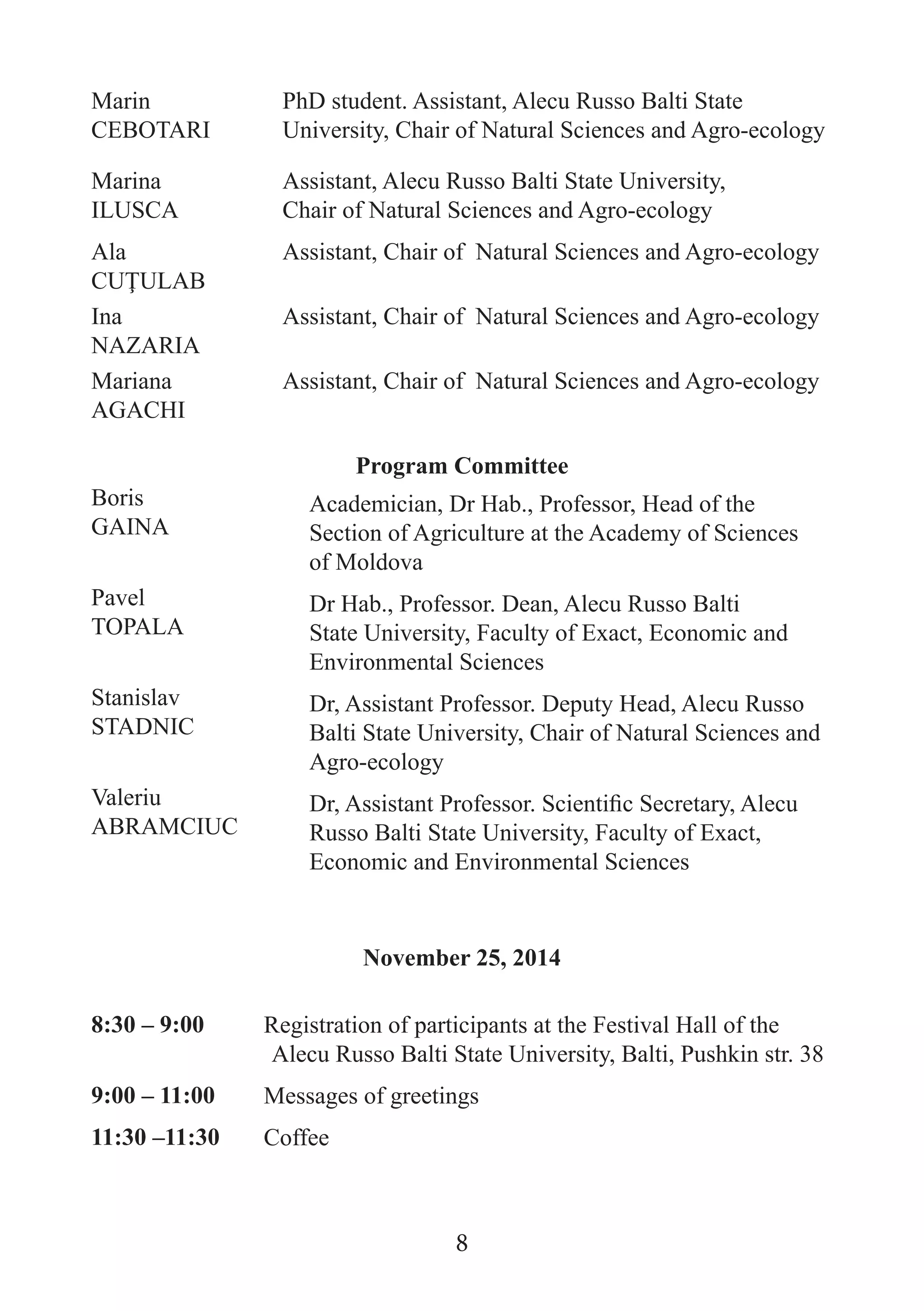 Marin CEBOTARI 
PhD student. Assistant, Alecu Russo Balti State University, Chair of Natural Sciences and Agro-ecology 
Marina 
ILUSCA 
Assistant, Alecu Russo Balti State University, 
Chair of Natural Sciences and Agro-ecology 
Ala 
CUŢULAB 
Assistant, Chair of Natural Sciences and Agro-ecology 
Ina 
NAZARIA 
Assistant, Chair of Natural Sciences and Agro-ecology 
Mariana 
AGACHI 
Assistant, Chair of Natural Sciences and Agro-ecology 
Program Committee 
Boris 
GAINA 
Academician, Dr Hab., Professor, Head of the Section of Agriculture at the Academy of Sciences 
of Moldova 
Pavel 
TOPALA 
Dr Hab., Professor. Dean, Alecu Russo Balti State University, Faculty of Exact, Economic and Environmental Sciences 
Stanislav STADNIC 
Dr, Assistant Professor. Deputy Head, Alecu Russo Balti State University, Chair of Natural Sciences and Agro-ecology 
Valeriu 
ABRAMCIUC 
Dr, Assistant Professor. Scientific Secretary, Alecu Russo Balti State University, Faculty of Exact, Economic and Environmental Sciences 
November 25, 2014 
8:30 – 9:00 
Registration of participants at the Festival Hall of the Alecu Russo Balti State University, Balti, Pushkin str. 38 
9:00 – 11:00 
Messages of greetings 
11:30 –11:30 
Coffee 
8  