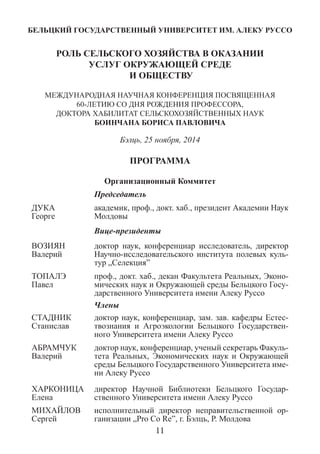 БЕЛЬЦКИЙ ГОСУДАРСТВЕННЫЙ УНИВЕРСИТЕТ ИМ. АЛЕКУ РУССО 
РОЛЬ СЕЛЬСКОГО ХОЗЯЙСТВА В ОКАЗАНИИ 
УСЛУГ ОКРУЖАЮЩЕЙ СРЕДЕ 
И ОБЩЕСТВУ 
МЕЖДУНАРОДНAЯ НАУЧНАЯ КОНФЕРЕНЦИЯ ПОСВЯЩЕННАЯ 60-ЛЕТИЮ СО ДНЯ РОЖДЕНИЯ ПРОФЕССОРА, 
ДОКТОРА ХАБИЛИТАТ СЕЛЬСКОХОЗЯЙСТВЕННЫХ НАУК 
БОИНЧАНА БОРИСА ПАВЛОВИЧА 
Бэлць, 25 ноября, 2014 
ПРОГРАММА 
Организационный Коммитет 
Председатель 
ДУКА 
Георге 
академик, проф., докт. хаб., президент Академии Наук Молдовы 
Вице-президенты 
ВОЗИЯН 
Валерий 
доктор наук, конференциар исследователь, директор Научно-исследовательского института полевых куль- тур „Селекция” 
ТОПАЛЭ 
Павел 
проф., докт. хаб., декан Факультета Реальных, Эконо- мических наук и Окружающей среды Бельцкого Госу- дарственного Университета имени Алеку Руссо 
Члены 
СТАДНИК Станислав 
доктор наук, конференциар, зам. зав. кафедры Естес- твознания и Агроэкологии Бельцкого Государствен- ного Университета имени Алеку Руссо 
АБРАМЧУК Валерий 
доктор наук, конференциар, ученый секретарь Факуль- тета Реальных, Экономических наук и Окружающей среды Бельцкого Государственного Университета име- ни Алеку Руссо 
ХАРКОНИЦА Елена 
директор Научной Библиотеки Бельцкого Государ- ственного Университета имени Алеку Руссо 
МИХАЙЛОВ Сергей 
исполнительный директор неправительственной ор- ганизации „Pro Co Re”, г. Бэлць, Р. Молдова 
11  