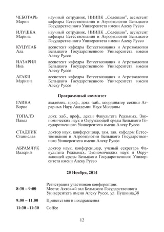 ЧЕБОТАРЬ 
Марин 
научный сотрудник, НИИПК „Селекция”, ассистент кафедры Естествознания и Агроэкологии Бельцкого Государственного Университета имени Алеку Руссо 
ИЛУШКА 
Марина 
научный сотрудник, НИИПК „Селекция”, ассистент кафедры Естествознания и Агроэкологии Бельцкого Государственного Университета имени Алеку Руссо 
КУЦУЛАБ 
Ала 
ассистент кафедры Естествознания и Агроэкологии Бельцкого Государственного Университета имени Алеку Руссо 
НАЗАРИЯ 
Ина 
ассистент кафедры Естествознания и Агроэкологии Бельцкого Государственного Университета имени Алеку Руссо 
АГАКИ 
Мариана 
ассистент кафедры Естествознания и Агроэкологии Бельцкого Государственного Университета имени Алеку Руссо 
Программный коммитет 
ГАИНА 
Борис 
академик, проф., докт. хаб., координатор секции Аг- рарных Наук Академии Наук Молдовы 
ТОПАЛЭ 
Павел 
докт. хаб., проф., декан Факультета Реальных, Эко- номических наук и Окружающей среды Бельцкого Го- сударственного Университета имени Алеку Руссо 
СТАДНИК Станислав 
доктор наук, конференциар, зам. зав. кафедры Естес- твознания и Агроэкологии Бельцкого Государствен- ного Университета имени Алеку Руссо 
АБРАМЧУК Валерий 
доктор наук, конференциар, ученый секретарь Фа- культета Реальных, Экономических наук и Окру- жающей среды Бельцкого Государственного Универ- ситета имени Алеку Руссо 
25 Ноября, 2014 
8:30 – 9:00 
Регистрация участников конференции. 
Место: Актовый зал Бельцкого Государственного Университета имени Алеку Руссо, ул. Пушкина,38 
9:00 – 11:00 
Приветствия и поздравления 
11:30 –11:30 
Coffee 
12  