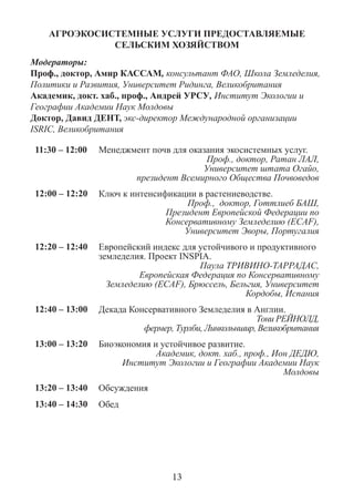 АГРОЭКОСИСТЕМНЫЕ УСЛУГИ ПРЕДОСТАВЛЯЕМЫЕ СЕЛЬСКИМ ХОЗЯЙСТВОМ 
Модераторы: 
Проф., доктор, Амир КАССАМ, консультант ФАО, Школа Земледелия, Политики и Развития, Университет Ридинга, Великобритания 
Академик, докт. хаб., проф., Андрей УРСУ, Институт Экологии и Географии Академии Наук Молдовы 
Доктор, Давид ДЕНТ, экс-директор Международной организации ISRIC, Великобритания 
11:30 – 12:00 
Менеджмент почв для оказания экосистемных услуг. 
Проф., доктор, Ратан ЛАЛ, 
Университет штата Огайо, 
президент Всемирного Общества Почвоведов 
12:00 – 12:20 
Ключ к интенсификации в растениеводстве. 
Проф., доктор, Готтлиеб БАШ, 
Президент Европейской Федерации по Консервативному Земледелию (ECAF), 
Университет Эворы, Португалия 
12:20 – 12:40 
Европейский индекс для устойчивого и продуктивного земледелия. Проект INSPIA. 
Паула ТРИВИНО-ТАРРАДАС, 
Европейская Федерация по Консервативному Земледелию (ECAF), Брюссель, Бельгия, Университет Кордобы, Испания 
12:40 – 13:00 
Декада Консервативного Земледелия в Англии. 
Тони РЕЙНОЛД, 
фермер, Турлби, Линкольншир, Великобритания 
13:00 – 13:20 
Биоэкономия и устойчивое развитие. 
Академик, докт. хаб., проф., Ион ДЕДЮ, 
Институт Экологии и Географии Академии Наук Молдовы 
13:20 – 13:40 
Обсуждения 
13:40 – 14:30 
Обед 
13  