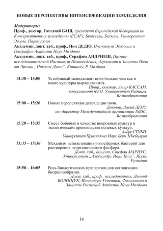 НОВЫЕ ПЕРСПЕКТИВЫ ИНТЕНСИФИКАЦИИ ЗЕМЛЕДЕЛИЯ 
Модераторы: 
Проф., доктор, Готтлиеб БАШ, президент Европейской Федерации по Консервативному земледелию (ECAF), Брюссель, Бельгия, Университет Эворы, Португалия 
Академик, докт. хаб., проф., Ион ДЕДЮ, Институт Экологии и Географии Академии Наук Молдовы 
Академик, докт. хаб., проф., Серафим АНДРИЕШ, Научно- исследовательский Институт Почвоведения, Агрохимии и Защиты Почв от Эрозии „Николае Димo”, Кишинэу, Р. Молдова 
14:30 – 15:00 
Устойчивый менеджмент почв больше чем как и какие культуры выращиваются. 
Проф., доктор, Амир КАССАМ, 
консультант ФАО, Университет Ридинга, Великобритания 
15:00 – 15:20 
Новые перспективы деградации почв. 
Доктор, Давид ДЕНТ, 
экс-директор Международной организации ISRIC, Великобритания 
15:20 – 15:35 
Смесь бобовых в качестве покровных культур в экологическом производстве полевых культур. 
Андре СТУКИ, 
Университет Прикладных Наук, Берн, Швейцария 
15:35 – 15:50 
Механизм использования ризосферных бактерий для растворения неорганического фосфора. 
Докт. хаб., доцент, Стефан МАРИУС, 
Университет „Александру Иоан Куза”, Яссы, Румыния 
15:50 – 16:05 
Роль биологических препаратов для активизации биоразнообразия. 
Докт. хаб., проф., исследователь, Леонид ВОЛОЩУК, Институт Генетики, Физиологии и Защиты Растений Академии Наук Молдовы 
14  