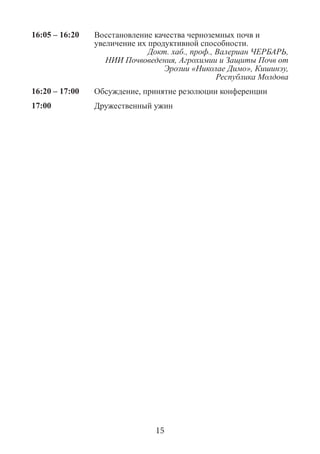 16:05 – 16:20 
Восстановление качества черноземных почв и увеличение их продуктивной способности. 
Докт. хаб., проф., Валериан ЧЕРБАРЬ, 
НИИ Почвоведения, Агрохимии и Защиты Почв от Эрозии «Николае Димо», Кишинэу, 
Республика Молдова 
16:20 – 17:00 
Обсуждение, принятие резолюции конференции 
17:00 
Дружественный ужин 
15  
