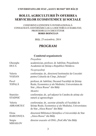 UNIVERSITATEA DE STAT „ALECU RUSSO” DIN BĂLŢI 
ROLUL AGRICULTURII ÎN OFERIREA SERVICIILOR ECOSISTEMICE ŞI SOCIALE 
CONFERINŢA ŞTIINŢIFICĂ INTERNAŢIONALĂ 
CONSACRATĂ ANIVERSĂRII A 60-A A DOCTORULUI HABILITAT, 
PROFESORULUI CERCETĂTOR 
BORIS BOINCEAN 
Bălţi, 25 noiembrie, 2014 
PROGRAM 
Comitetul organizatoric 
Preşedinte 
Gheorghe 
DUCA 
academician, profesor, dr. habilitat, Preşedintele Academiei de Ştiinţe a Republicii Moldova 
Vicepreşedinţi 
Valeriu 
VOZIAN 
conferenţiar, dr., directorul Institutului de Cercetări pentru Culturile de Cîmp „Selecţia” 
Pavel 
TOPALĂ 
profesor, dr. habilitat, Decanul Facultăţii de Ştiinţe Reale, Economice şi ale Mediului, Universitatea de Stat „Alecu Russo” din Bălţi 
Membri 
Stanislav STADNIC 
conferenţiar, dr., şef-adjunct la Catedra de ştiinţe ale naturii şi agroecologie 
Valeriu ABRAMCIUC 
conferenţiar, dr., secretar ştiinţific al Facultăţii de Ştiinţe Reale, Economice şi ale Mediului, Universitatea de Stat „Alecu Russo” din Bălţi 
Elena HARCONIŢA 
directorul Bibliotecii Ştiinţifice a Universităţii de Stat „Alecu Russo” din Bălţi 
Sergiu MIHAILOV 
director executiv al ONG „ProCoRe”din Bălţi 
3  