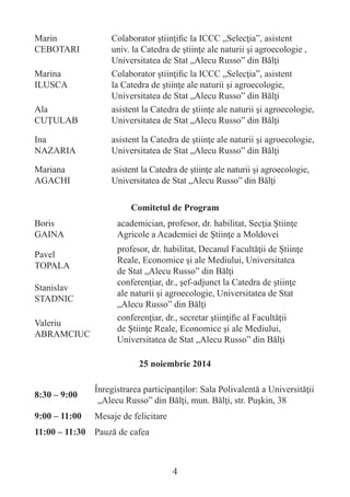 Marin CEBOTARI 
Colaborator ştiinţific la ICCC „Selecţia”, asistent univ. la Catedra de ştiinţe ale naturii şi agroecologie , Universitatea de Stat „Alecu Russo” din Bălţi 
Marina 
ILUSCA 
Colaborator ştiinţific la ICCC „Selecţia”, asistent la Catedra de ştiinţe ale naturii şi agroecologie, Universitatea de Stat „Alecu Russo” din Bălţi 
Ala 
CUŢULAB 
asistent la Catedra de ştiinţe ale naturii şi agroecologie, Universitatea de Stat „Alecu Russo” din Bălţi 
Ina 
NAZARIA 
asistent la Catedra de ştiinţe ale naturii şi agroecologie, Universitatea de Stat „Alecu Russo” din Bălţi 
Mariana 
AGACHI 
asistent la Catedra de ştiinţe ale naturii şi agroecologie, Universitatea de Stat „Alecu Russo” din Bălţi 
Comitetul de Program 
Boris 
GAINA 
academician, profesor, dr. habilitat, Secţia Ştiinţe Agricole a Academiei de Ştiinţe a Moldovei 
Pavel 
TOPALA 
profesor, dr. habilitat, Decanul Facultăţii de Ştiinţe Reale, Economice şi ale Mediului, Universitatea 
de Stat „Alecu Russo” din Bălţi 
Stanislav STADNIC 
conferenţiar, dr., şef-adjunct la Catedra de ştiinţe 
ale naturii şi agroecologie, Universitatea de Stat „Alecu Russo” din Bălţi 
Valeriu 
ABRAMCIUC 
conferenţiar, dr., secretar ştiinţific al Facultăţii de Ştiinţe Reale, Economice şi ale Mediului, Universitatea de Stat „Alecu Russo” din Bălţi 
25 noiembrie 2014 
8:30 – 9:00 
Înregistrarea participanţilor: Sala Polivalentă a Universităţii „Alecu Russo” din Bălţi, mun. Bălţi, str. Puşkin, 38 
9:00 – 11:00 
Mesaje de felicitare 
11:00 – 11:30 
Pauză de cafea 
4  